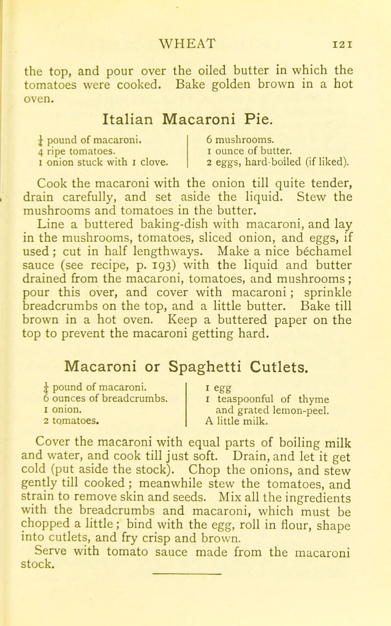 the top, and pour over the oiled butter in which the tomatoes were cooked. Bake golden brown in a hot oven. Italian Macaroni Pie. £ pound of macaroni. 4 ripe tomatoes, i onion stuck with i clove. 6 mushrooms. 1 ounce of butter. 2 eggs, hard-boiled (if liked). Cook the macaroni with the onion till quite tender, drain carefully, and set aside the liquid. Stew the mushrooms and tomatoes in the butter. Line a buttered baking-dish with macaroni, and lay in the mushrooms, tomatoes, sliced onion, and eggs, if used; cut in half lengthways. Make a nice bechamel sauce (see recipe, p. 193) with the liquid and butter drained from the macaroni, tomatoes, and mushrooms; pour this over, and cover with macaroni; sprinkle breadcrumbs on the top, and a little butter. Bake till brown in a hot oven. Keep a buttered paper on the top to prevent the macaroni getting hard. Macaroni or Spaghetti Cutlets. J pound of macaroni. 6 ounces of breadcrumbs. 1 onion. 2 tomatoes. 1 egg 1 teaspoonful of thyme and grated lemon-peel. A little milk. Cover the macaroni with equal parts of boiling milk and water, and cook till just soft. Drain, and let it get cold (put aside the stock). Chop the onions, and stew gently till cooked ; meanwhile stew the tomatoes, and strain to remove skin and seeds. Mix all the ingredients with the breadcrumbs and macaroni, which must be chopped a little; bind with the egg, roll in flour, shape into cutlets, and fry crisp and brown. Serve with tomato sauce made from the macaroni stock.