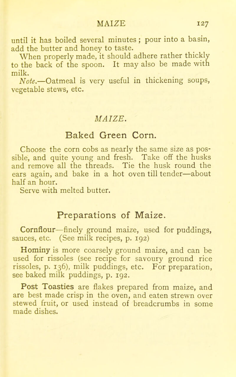 until it has boiled several minutes ; pour into a basin, add the butter and honey to taste. When properly made, it should adhere rather thickly to the back of the spoon. It may also be made with milk. Note.—Oatmeal is very useful in thickening soups, vegetable stews, etc. MAIZE. Baked Green Corn. Choose the corn cobs as nearly the same size as pos- sible, and quite young and fresh. Take off the husks and remove all the threads. Tie the husk round the ears again, and bake in a hot oven till tender—about half an hour. Serve with melted butter. Preparations of Maize. Cornflour—finely ground maize, used for puddings, sauces, etc. (See milk recipes, p. 192) Hominy is more coarsely ground maize, and can be used for rissoles (see recipe for savoury ground rice rissoles, p. 136), milk puddings, etc. For preparation, see baked milk puddings, p. 192. Post Toasties are flakes prepared from maize, and are best made crisp in the oven, and eaten strewn over stewed fruit, or used instead of breadcrumbs in some made dishes.