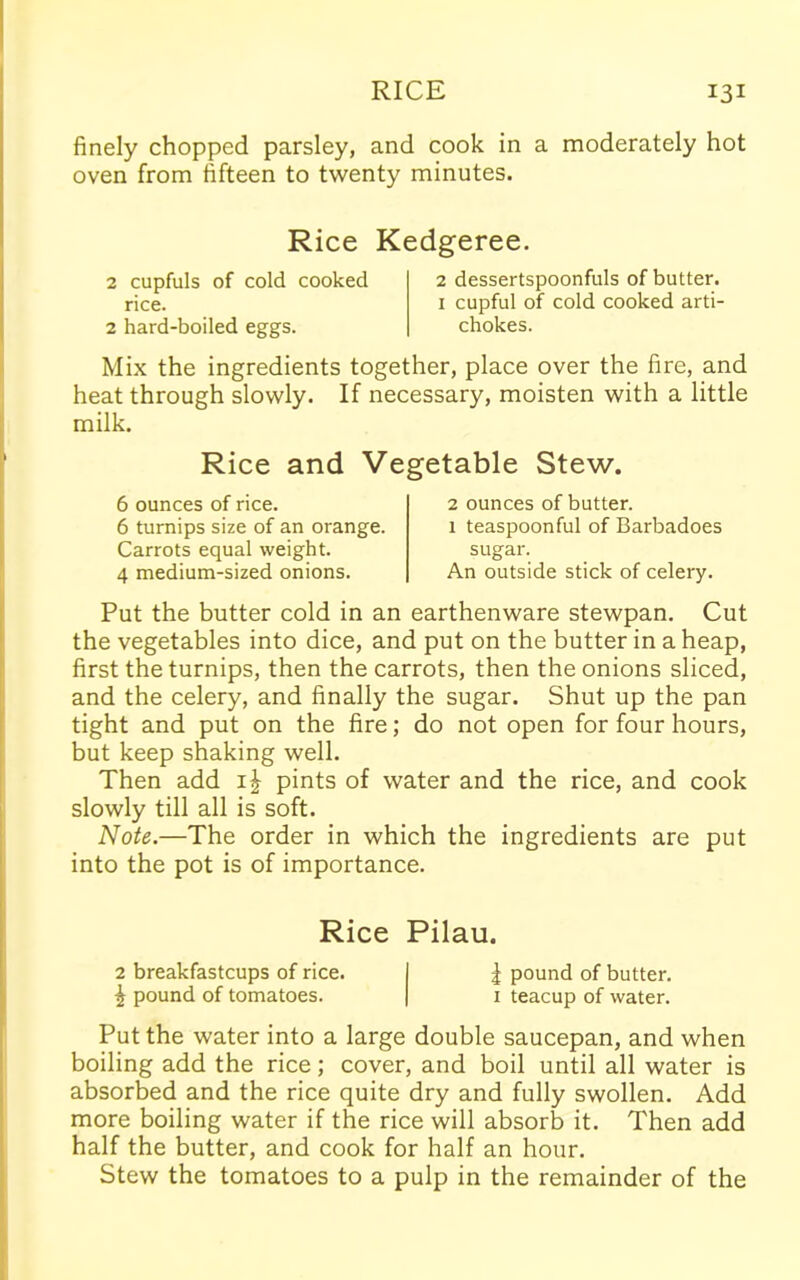 finely chopped parsley, and cook in a moderately hot oven from fifteen to twenty minutes. Rice Kedgeree. 2 cupfuls of cold cooked rice. 2 hard-boiled eggs. 2 dessertspoonfuls of butter. 1 cupful of cold cooked arti- chokes. Mix the ingredients together, place over the fire, and heat through slowly. If necessary, moisten with a little milk. Rice and Vegetable Stew. 6 ounces of rice. 6 turnips size of an orange. Carrots equal weight. 4 medium-sized onions. 2 ounces of butter. 1 teaspoonful of Barbadoes sugar. An outside stick of celery. Put the butter cold in an earthenware stewpan. Cut the vegetables into dice, and put on the butter in a heap, first the turnips, then the carrots, then the onions sliced, and the celery, and finally the sugar. Shut up the pan tight and put on the fire; do not open for four hours, but keep shaking well. Then add i| pints of water and the rice, and cook slowly till all is soft. Note.—The order in which the ingredients are put into the pot is of importance. Rice Pilau. 2 breakfastcups of rice. I | pound of butter. £ pound of tomatoes. | 1 teacup of water. Put the water into a large double saucepan, and when boiling add the rice; cover, and boil until all water is absorbed and the rice quite dry and fully swollen. Add more boiling water if the rice will absorb it. Then add half the butter, and cook for half an hour. Stew the tomatoes to a pulp in the remainder of the