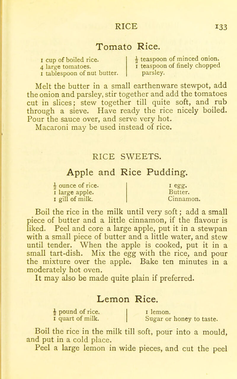 Tomato Rice. 1 cup of boiled rice. 4 large tomatoes. 1 tablespoon of nut butter. £ teaspoon of minced onion. 1 teaspoon of finely chopped parsley. Melt the butter in a small earthenware stewpot, add the onion and parsley, stir together and add the tomatoes cut in slices; stew together till quite soft, and rub through a sieve. Have ready the rice nicely boiled. Pour the sauce over, and serve very hot. Macaroni may be used instead of rice. RICE SWEETS. Apple and Rice Pudding. £ ounce of rice. 1 large apple. 1 gill of milk. 1 egg. Butter. Cinnamon. Boil the rice in the milk until very soft; add a small piece of butter and a little cinnamon, if the flavour is liked. Peel and core a large apple, put it in a stewpan with a small piece of butter and a little water, and stew until tender. When the apple is cooked, put it in a small tart-dish. Mix the egg with the rice, and pour the mixture over the apple. Bake ten minutes in a moderately hot oven. It may also be made quite plain if preferred. Lemon Rice. £ pound of rice. 1 lemon. 1 quart of milk. Sugar or honey to taste. Boil the rice in the milk till soft, pour into a mould, and put in a cold place. Peel a large lemon in wide pieces, and cut the peel