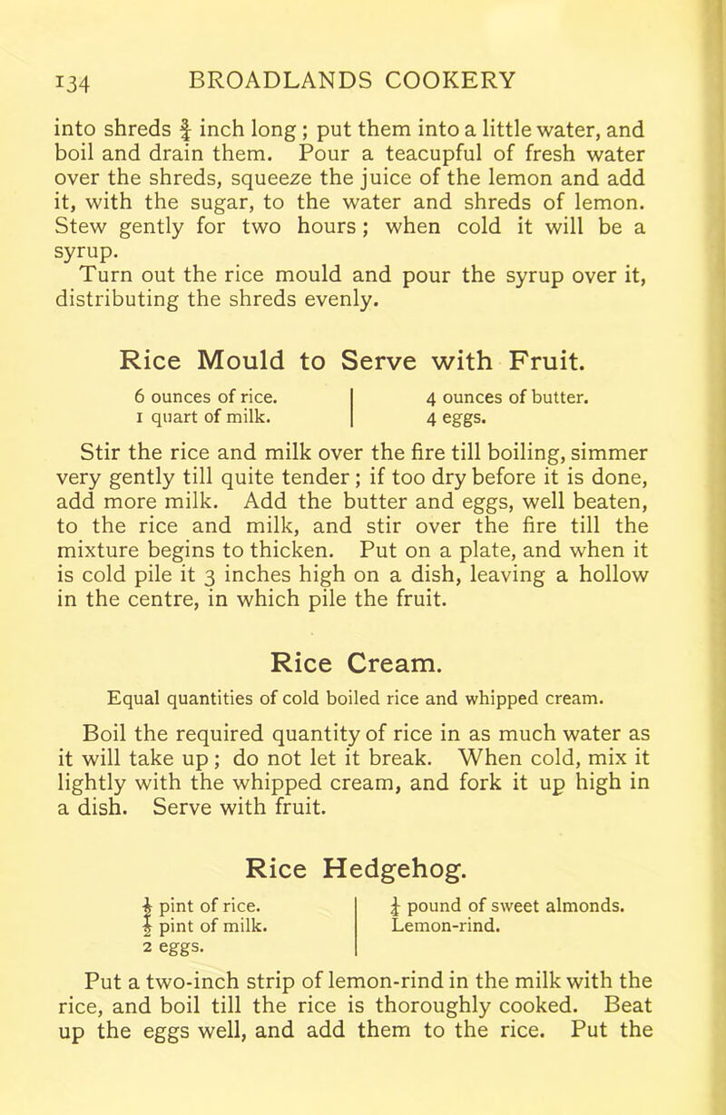 into shreds f inch long ; put them into a little water, and boil and drain them. Pour a teacupful of fresh water over the shreds, squeeze the juice of the lemon and add it, with the sugar, to the water and shreds of lemon. Stew gently for two hours; when cold it will be a syrup. Turn out the rice mould and pour the syrup over it, distributing the shreds evenly. Rice Mould to Serve with Fruit. 6 ounces of rice. I 4 ounces of butter. 1 quart of milk. | 4 eggs. Stir the rice and milk over the fire till boiling, simmer very gently till quite tender; if too dry before it is done, add more milk. Add the butter and eggs, well beaten, to the rice and milk, and stir over the fire till the mixture begins to thicken. Put on a plate, and when it is cold pile it 3 inches high on a dish, leaving a hollow in the centre, in which pile the fruit. Rice Cream. Equal quantities of cold boiled rice and whipped cream. Boil the required quantity of rice in as much water as it will take up ; do not let it break. When cold, mix it lightly with the whipped cream, and fork it up high in a dish. Serve with fruit. Rice Hedgehog. 4 pint of rice. 4 pound of sweet almonds. | pint of milk. Lemon-rind. 2 eggs. Put a two-inch strip of lemon-rind in the milk with the rice, and boil till the rice is thoroughly cooked. Beat up the eggs well, and add them to the rice. Put the