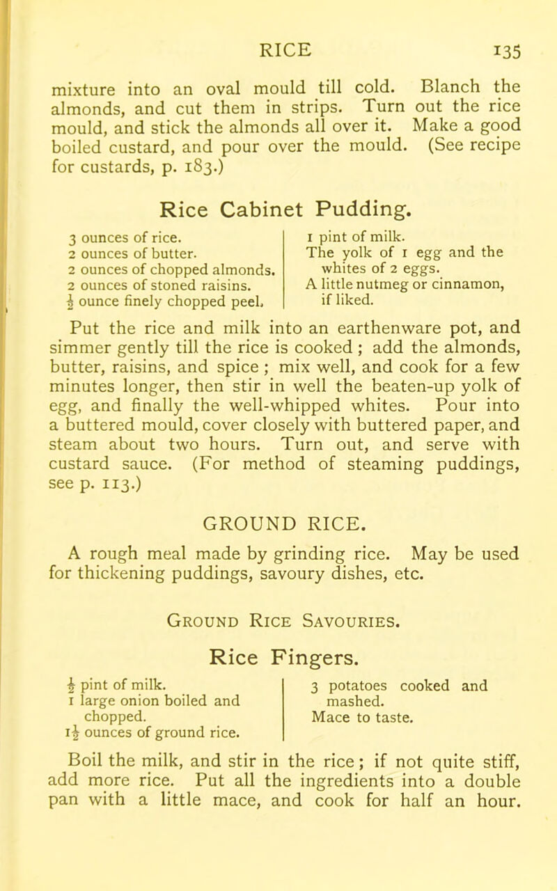 mixture into an oval mould till cold. Blanch the almonds, and cut them in strips. Turn out the rice mould, and stick the almonds all over it. Make a good boiled custard, and pour over the mould. (See recipe for custards, p. 183.) Rice Cabinet Pudding. 3 ounces of rice. 2 ounces of butter. 2 ounces of chopped almonds. 2 ounces of stoned raisins. ^ ounce finely chopped peel. 1 pint of milk. The yolk of 1 egg and the whites of 2 eggs. A little nutmeg or cinnamon, if liked. Put the rice and milk into an earthenware pot, and simmer gently till the rice is cooked ; add the almonds, butter, raisins, and spice ; mix well, and cook for a few minutes longer, then stir in well the beaten-up yolk of egg, and finally the well-whipped whites. Pour into a buttered mould, cover closely with buttered paper, and steam about two hours. Turn out, and serve with custard sauce. (For method of steaming puddings, see p. 113.) GROUND RICE. A rough meal made by grinding rice. May be used for thickening puddings, savoury dishes, etc. Ground Rice Savouries. Rice ^ pint of milk. 1 large onion boiled and chopped. ounces of ground rice. Fingers. 3 potatoes cooked and mashed. Mace to taste. Boil the milk, and stir in the rice; if not quite stiff, add more rice. Put all the ingredients into a double pan with a little mace, and cook for half an hour.
