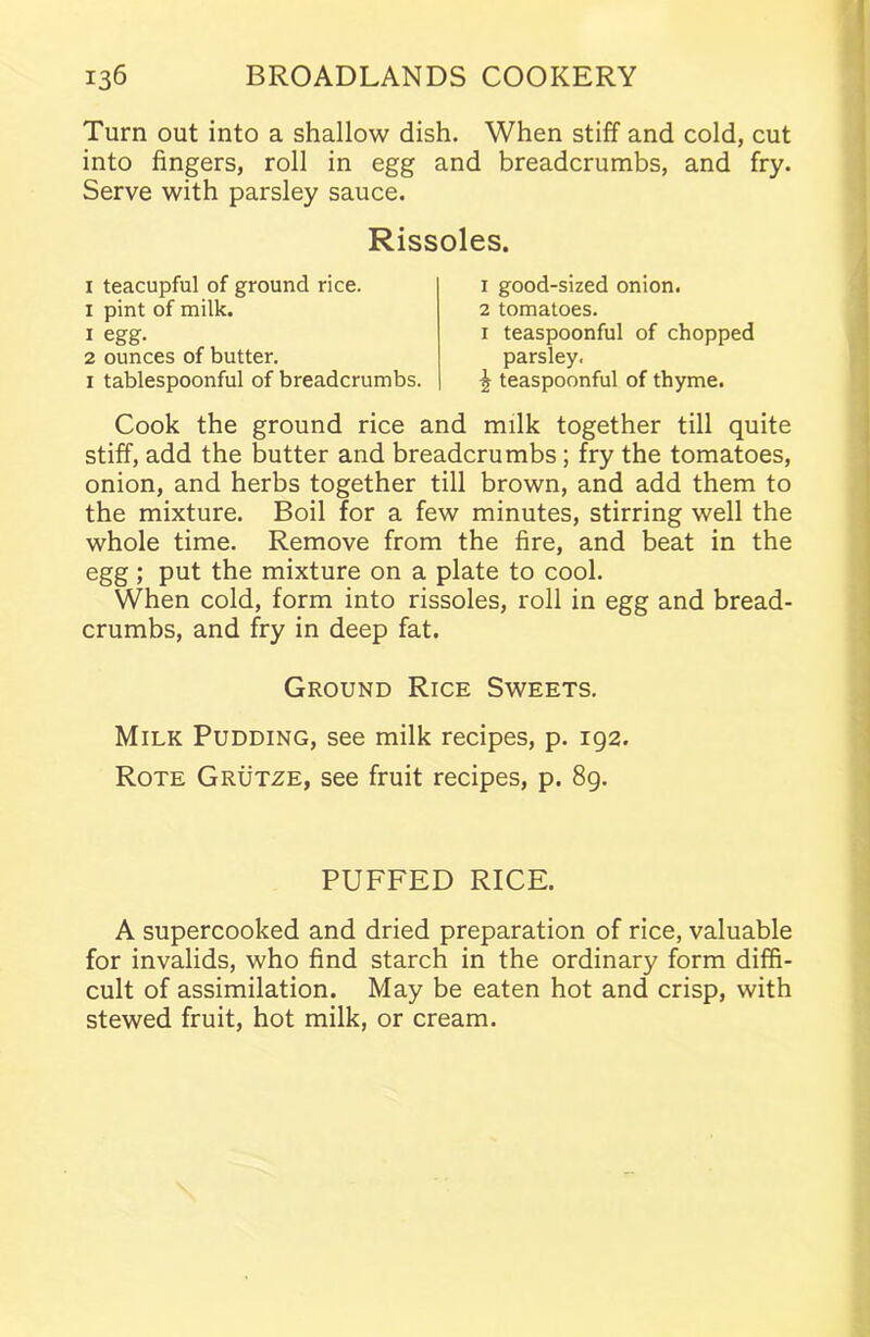 Turn out into a shallow dish. When stiff and cold, cut into fingers, roll in egg and breadcrumbs, and fry. Serve with parsley sauce. Rissoles. 1 teacupful of ground rice. 1 pint of milk. 1 egg. 2 ounces of butter. 1 tablespoonful of breadcrumbs. 1 good-sized onion. 2 tomatoes. 1 teaspoonful of chopped parsley. ^ teaspoonful of thyme. Cook the ground rice and milk together till quite stiff, add the butter and breadcrumbs; fry the tomatoes, onion, and herbs together till brown, and add them to the mixture. Boil for a few minutes, stirring well the whole time. Remove from the fire, and beat in the egg; put the mixture on a plate to cool. When cold, form into rissoles, roll in egg and bread- crumbs, and fry in deep fat. Ground Rice Sweets. Milk Pudding, see milk recipes, p. 192. Rote Grutze, see fruit recipes, p. 89. PUFFED RICE. A supercooked and dried preparation of rice, valuable for invalids, who find starch in the ordinary form diffi- cult of assimilation. May be eaten hot and crisp, with stewed fruit, hot milk, or cream.