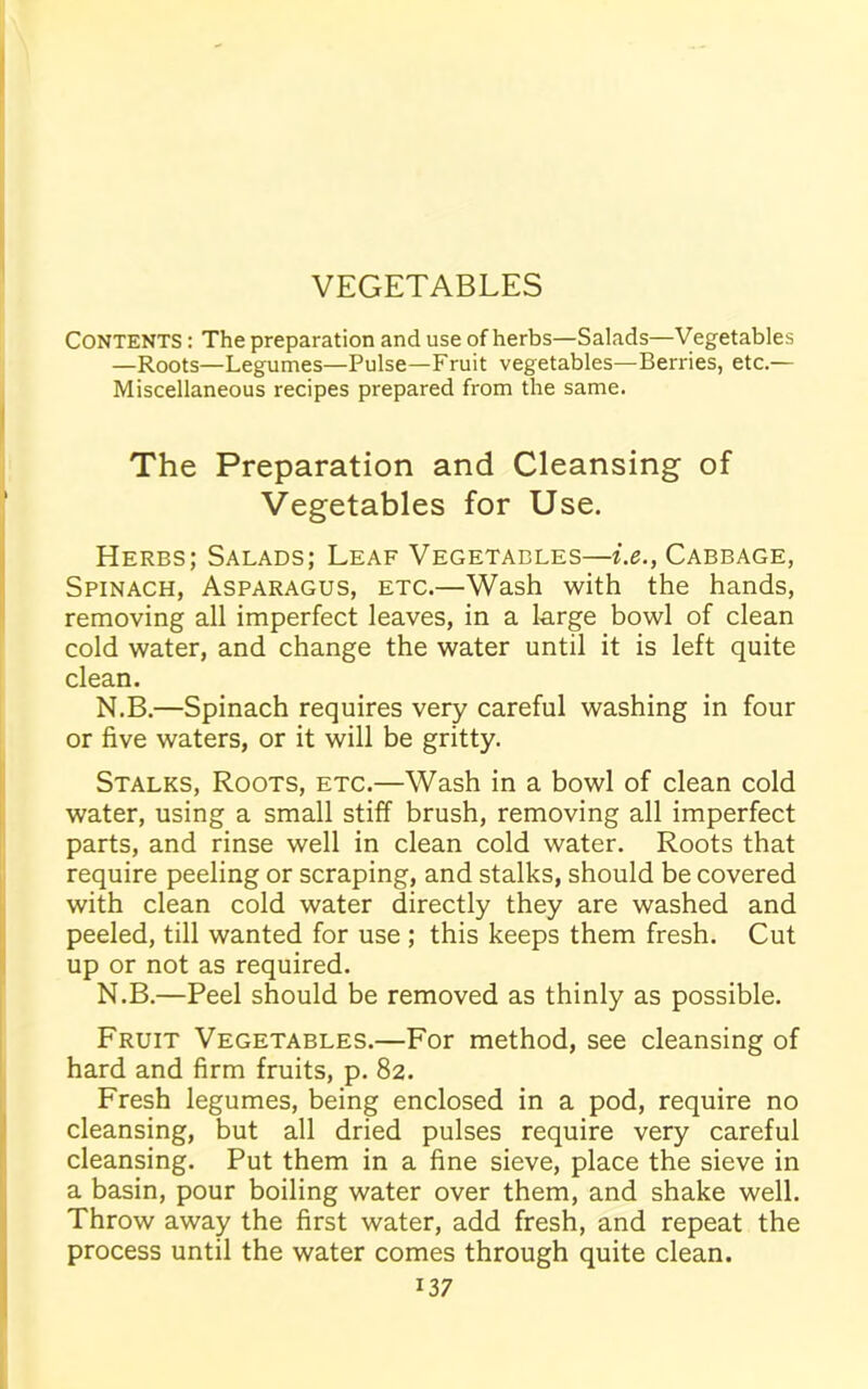 CONTENTS : The preparation and use of herbs—Salads—Vegetables —Roots—Legumes—Pulse—Fruit vegetables—Berries, etc.— Miscellaneous recipes prepared from the same. The Preparation and Cleansing of Vegetables for Use. Herbs; Salads; Leaf Vegetables—i.e., Cabbage, Spinach, Asparagus, etc.—Wash with the hands, removing all imperfect leaves, in a large bowl of clean cold water, and change the water until it is left quite clean. N.B.—Spinach requires very careful washing in four or five waters, or it will be gritty. Stalks, Roots, etc.—Wash in a bowl of clean cold water, using a small stiff brush, removing all imperfect parts, and rinse well in clean cold water. Roots that require peeling or scraping, and stalks, should be covered with clean cold water directly they are washed and peeled, till wanted for use ; this keeps them fresh. Cut up or not as required. N.B.—Peel should be removed as thinly as possible. Fruit Vegetables.—For method, see cleansing of hard and firm fruits, p. 82. Fresh legumes, being enclosed in a pod, require no cleansing, but all dried pulses require very careful cleansing. Put them in a fine sieve, place the sieve in a basin, pour boiling water over them, and shake well. Throw away the first water, add fresh, and repeat the process until the water comes through quite clean.