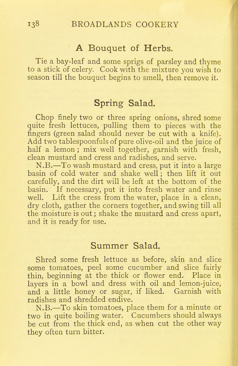 A Bouquet of Herbs. Tie a bay-leaf and some sprigs of parsley and thyme to a stick of celery. Cook with the mixture you wish to season till the bouquet begins to smell, then remove it. Spring Salad. Chop finely two or three spring onions, shred some quite fresh lettuces, pulling them to pieces with the fingers (green salad should never be cut with a knife). Add two tablespoonfuls of pure olive-oil and the juice of half a lemon ; mix well together, garnish with fresh, clean mustard and cress and radishes, and serve. N.B.—To wash mustard and cress, put it into a large basin of cold water and shake well; then lift it out carefully, and the dirt will be left at the bottom of the basin. If necessary, put it into fresh water and rinse well. Lift the cress from the water, place in a clean, dry cloth, gather the corners together, and swing till all the moisture is out; shake the mustard and cress apart, and it is ready for use. Summer Salad. Shred some fresh lettuce as before, skin and slice some tomatoes, peel some cucumber and slice fairly thin, beginning at the thick or flower end. Place in layers in a bowl and dress with oil and lemon-juice, and a little honey or sugar, if liked. Garnish with radishes and shredded endive. N.B.—To skin tomatoes, place them for a minute or two in quite boiling water. Cucumbers should always be cut from the thick end, as when cut the other way they often turn bitter.
