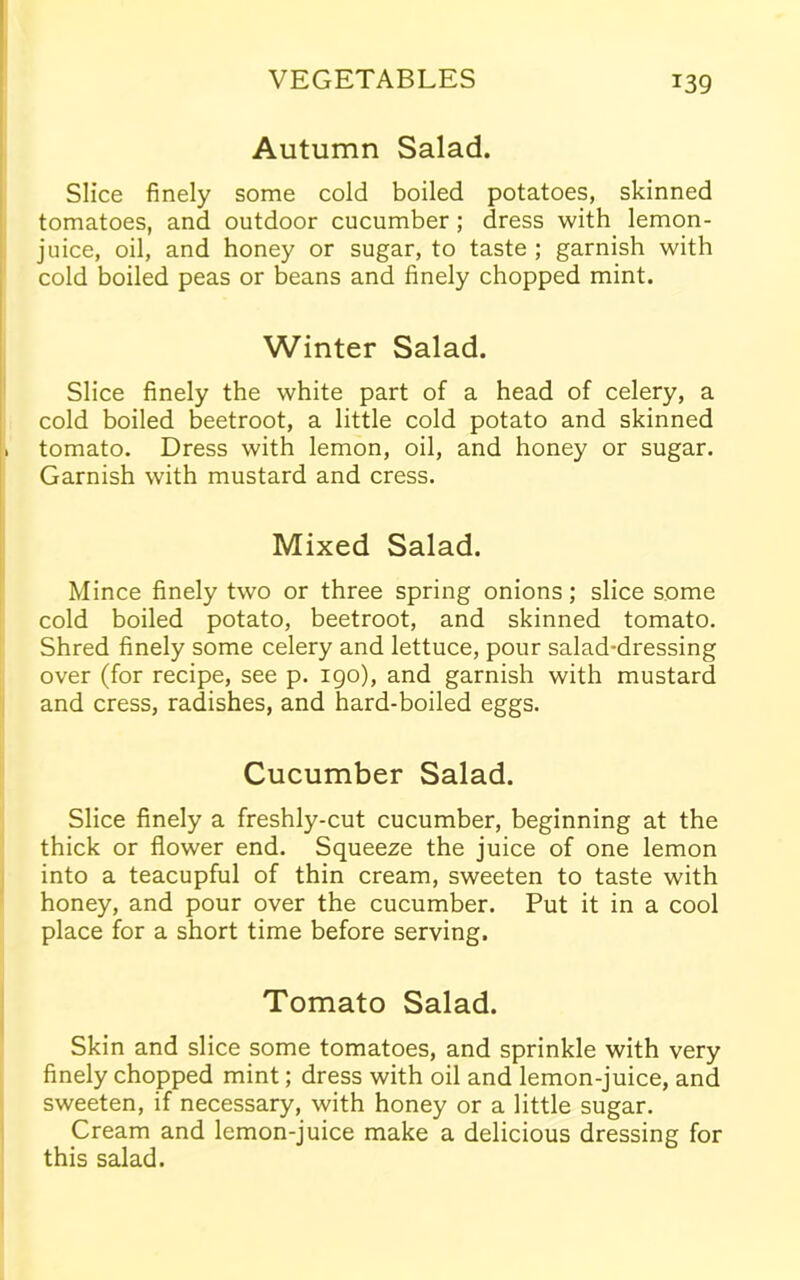 Autumn Salad. Slice finely some cold boiled potatoes, skinned tomatoes, and outdoor cucumber ; dress with lemon- juice, oil, and honey or sugar, to taste ; garnish with cold boiled peas or beans and finely chopped mint. Winter Salad. Slice finely the white part of a head of celery, a cold boiled beetroot, a little cold potato and skinned . tomato. Dress with lemon, oil, and honey or sugar. Garnish with mustard and cress. Mixed Salad. Mince finely two or three spring onions; slice some cold boiled potato, beetroot, and skinned tomato. Shred finely some celery and lettuce, pour salad-dressing over (for recipe, see p. 190), and garnish with mustard and cress, radishes, and hard-boiled eggs. Cucumber Salad. Slice finely a freshly-cut cucumber, beginning at the thick or flower end. Squeeze the juice of one lemon into a teacupful of thin cream, sweeten to taste with honey, and pour over the cucumber. Put it in a cool place for a short time before serving. Tomato Salad. Skin and slice some tomatoes, and sprinkle with very finely chopped mint; dress with oil and lemon-juice, and sweeten, if necessary, with honey or a little sugar. Cream and lemon-juice make a delicious dressing for this salad.