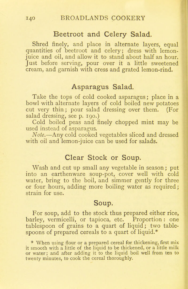 Beetroot and Celery Salad. Shred finely, and place in alternate layers, equal quantities of beetroot and celery; dress with lemon- juice and oil, and allow it to stand about half an hour. Just before serving, pour over it a little sweetened cream, and garnish with cress and grated lemon-rind. Asparagus Salad. Take the tops of cold cooked asparagus; place in a bowl with alternate layers of cold boiled new potatoes cut very thin; pour salad dressing over them. (For salad dressing, see p. 190.) Cold boiled peas and finely chopped mint may be used instead of asparagus. Note.—Any cold cooked vegetables sliced and dressed with oil and lemon-juice can be used for salads. Clear Stock or Soup. Wash and cut up small any vegetable in season; put into an earthenware soup-pot, cover well with cold water, bring to the boil, and simmer gently for three or four hours, adding more boiling water as required; strain for use. Soup. For soup, add to the stock thus prepared either rice, barley, vermicelli, or tapioca, etc. Proportion : one tablespoon of grains to a quart of liquid; two table- spoons of prepared cereals to a quart of liquid.* * When using flour or a prepared cereal for thickening, first mix it smooth with a little of the liquid to be thickened, or a little milk or water; and after adding it to the liquid boil well from ten to twenty minutes, to cook the cereal thoroughly.