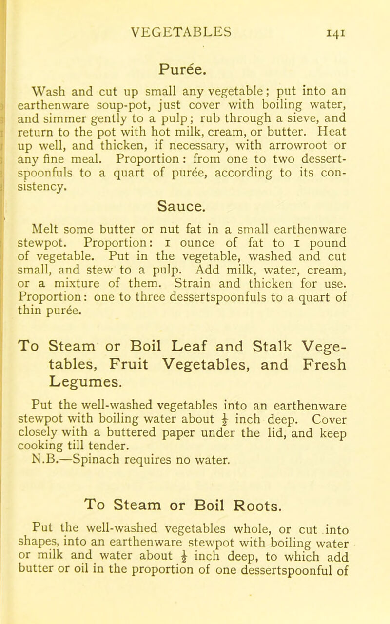 Puree. Wash and cut up small any vegetable; put into an earthenware soup-pot, just cover with boiling water, and simmer gently to a pulp; rub through a sieve, and return to the pot with hot milk, cream, or butter. Heat up well, and thicken, if necessary, with arrowroot or any fine meal. Proportion : from one to two dessert- spoonfuls to a quart of puree, according to its con- sistency. Sauce. Melt some butter or nut fat in a small earthenware stewpot. Proportion: 1 ounce of fat to 1 pound of vegetable. Put in the vegetable, washed and cut small, and stew to a pulp. Add milk, water, cream, or a mixture of them. Strain and thicken for use. Proportion: one to three dessertspoonfuls to a quart of thin puree. To Steam or Boil Leaf and Stalk Vege- tables, Fruit Vegetables, and Fresh Legumes. Put the well-washed vegetables into an earthenware stewpot with boiling water about £ inch deep. Cover closely with a buttered paper under the lid, and keep cooking till tender. N.B.—Spinach requires no water. To Steam or Boil Roots. Put the well-washed vegetables whole, or cut into shapes, into an earthenware stewpot with boiling water or milk and water about £ inch deep, to which add butter or oil in the proportion of one dessertspoonful of