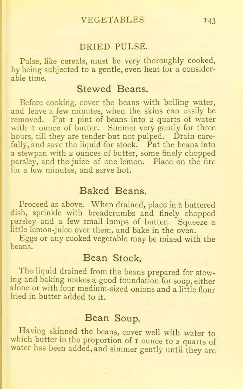 DRIED PULSE. Pulse, like cereals, must be very thoroughly cooked, by being subjected to a gentle, even heat for a consider- able time. Stewed Beans. Before cooking, cover the beans with boiling water, and leave a few minutes, when the skins can easily be removed. Put 1 pint of beans into 2 quarts of water with 1 ounce of butter. Simmer very gently for three hours, till they are tender but not pulped. Drain care- fully, and save the liquid for stock. Put the beans into a stewpan with 2 ounces of butter, some finely chopped parsley, and the juice of one lemon. Place on the fire for a few minutes, and serve hot. Baked Beans. Proceed as above. When drained, place in a buttered dish, sprinkle with breadcrumbs and finely chopped parsley and a few small lumps of butter. Squeeze a little lemon-juice over them, and bake in the oven. Eggs or any cooked vegetable may be mixed with the beans. Bean Stock. The liquid drained from the beans prepared for stew- ing and baking makes a good foundation for soup, either alone or with four medium-sized onions and a little flour fried in butter added to it. Bean Soup. Having skinned the beans, cover well with water to which butter in the proportion of 1 ounce to 2 quarts of water has been added, and simmer gently until they are