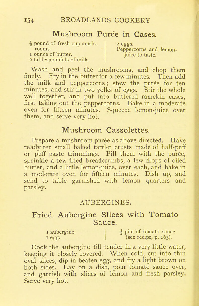 Mushroom Puree in Cases. £ pound of fresh cup mush- rooms. 1 ounce of butter. 2 tablespoonfuls of milk. 2 eggs. Peppercorns and lemon- juice to taste. Wash and peel the mushrooms, and chop them finely. Fry in the butter for a few minutes. Then add the milk and peppercorns; stew the pur£e for ten minutes, and stir in two yolks of eggs. Stir the whole well together, and put into buttered ramekin cases, first taking out the peppercorns. Bake in a moderate oven for fifteen minutes. Squeeze lemon-juice over them, and serve very hot. Mushroom Cassolettes. Prepare a mushroom puree as above directed. Have ready ten small baked tartlet crusts made of half-puff or puff paste trimmings. Fill them with the puree, sprinkle a few fried breadcrumbs, a few drops of oiled butter, and a little lemon-juice, over each, and bake in a moderate oven for fifteen minutes. Dish up, and send to table garnished with lemon quarters and parsley. AUBERGINES. Fried Aubergine Slices with Tomato Sauce. i aubergine. £ pint of tomato sauce i egg. (see recipe, p. 163). Cook the aubergine till tender in a very little water, keeping it closely covered. When cold, cut into thin oval slices, dip in beaten egg, and fry a light brown on both sides. Lay on a dish, pour tomato sauce over, and garnish with slices of lemon and fresh parsley. Serve very hot.