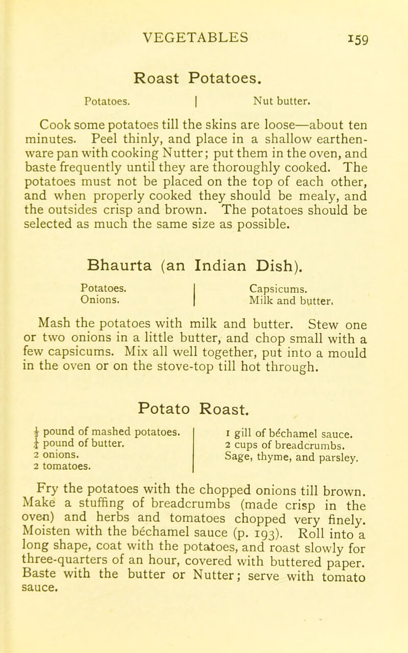 Roast Potatoes. Potatoes. | Nut butter. Cook some potatoes till the skins are loose—about ten minutes. Peel thinly, and place in a shallow earthen- ware pan with cooking Nutter; put them in the oven, and baste frequently until they are thoroughly cooked. The potatoes must not be placed on the top of each other, and when properly cooked they should be mealy, and the outsides crisp and brown. The potatoes should be selected as much the same size as possible. Bhaurta (an Indian Dish). Potatoes. I Capsicums. Onions. | Milk and butter. Mash the potatoes with milk and butter. Stew one or two onions in a little butter, and chop small with a few capsicums. Mix all well together, put into a mould in the oven or on the stove-top till hot through. Potato Roast. \ pound of mashed potatoes. | pound of butter. 2 onions. 2 tomatoes. 1 gill of bechamel sauce. 2 cups of breadcrumbs. Sage, thyme, and parsley. Fry the potatoes with the chopped onions till brown. Make a stuffing of breadcrumbs (made crisp in the oven) and herbs and tomatoes chopped very finely. Moisten with the bechamel sauce (p. 193). Roll into a long shape, coat with the potatoes, and roast slowly for three-quarters of an hour, covered with buttered paper. Baste with the butter or Nutter; serve with tomato sauce.