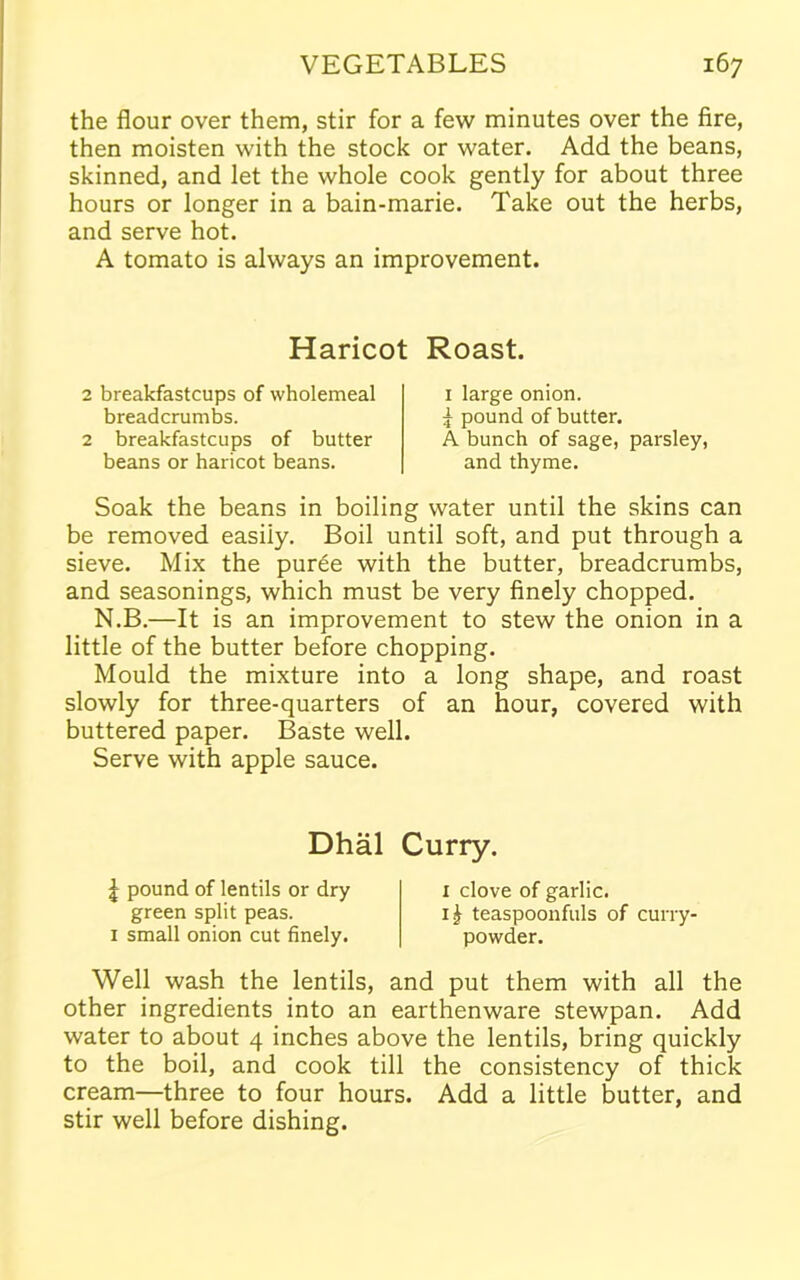 the flour over them, stir for a few minutes over the fire, then moisten with the stock or water. Add the beans, skinned, and let the whole cook gently for about three hours or longer in a bain-marie. Take out the herbs, and serve hot. A tomato is always an improvement. Haricot Roast. 2 breakfastcups of wholemeal breadcrumbs. 2 breakfastcups of butter beans or haricot beans. 1 large onion. £ pound of butter. A bunch of sage, parsley, and thyme. Soak the beans in boiling water until the skins can be removed easily. Boil until soft, and put through a sieve. Mix the puree with the butter, breadcrumbs, and seasonings, which must be very finely chopped. N.B.—It is an improvement to stew the onion in a little of the butter before chopping. Mould the mixture into a long shape, and roast slowly for three-quarters of an hour, covered with buttered paper. Baste well. Serve with apple sauce. Dhal Curry. \ pound of lentils or dry green split peas. 1 small onion cut finely. 1 clove of garlic. teaspoonfuls of curry- powder. Well wash the lentils, and put them with all the other ingredients into an earthenware stewpan. Add water to about 4 inches above the lentils, bring quickly to the boil, and cook till the consistency of thick cream—three to four hours. Add a little butter, and stir well before dishing.