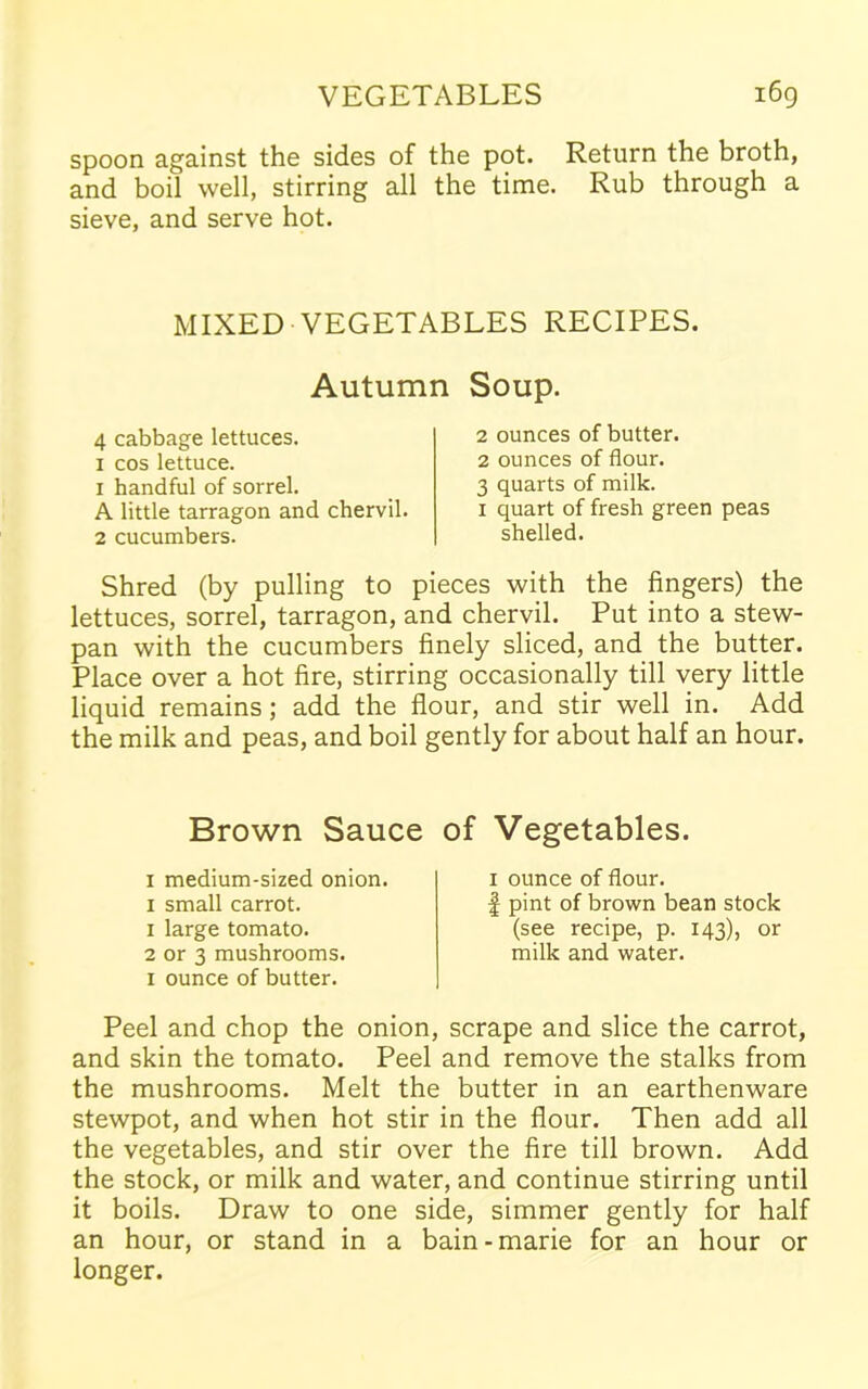 spoon against the sides of the pot. Return the broth, and boil well, stirring all the time. Rub through a sieve, and serve hot. MIXED VEGETABLES RECIPES. Autumn Soup. 4 cabbage lettuces. 1 cos lettuce. 1 handful of sorrel. A little tarragon and chervil. 2 cucumbers. 2 ounces of butter. 2 ounces of flour. 3 quarts of milk. 1 quart of fresh green peas shelled. Shred (by pulling to pieces with the fingers) the lettuces, sorrel, tarragon, and chervil. Put into a stew- pan with the cucumbers finely sliced, and the butter. Place over a hot fire, stirring occasionally till very little liquid remains ; add the flour, and stir well in. Add the milk and peas, and boil gently for about half an hour. Brown Sauce of 1 medium-sized onion. 1 small carrot. 1 large tomato. 2 or 3 mushrooms. 1 ounce of butter. Vegetables. 1 ounce of flour. | pint of brown bean stock (see recipe, p. 143), or milk and water. Peel and chop the onion, scrape and slice the carrot, and skin the tomato. Peel and remove the stalks from the mushrooms. Melt the butter in an earthenware stewpot, and when hot stir in the flour. Then add all the vegetables, and stir over the fire till brown. Add the stock, or milk and water, and continue stirring until it boils. Draw to one side, simmer gently for half an hour, or stand in a bain-marie for an hour or longer.