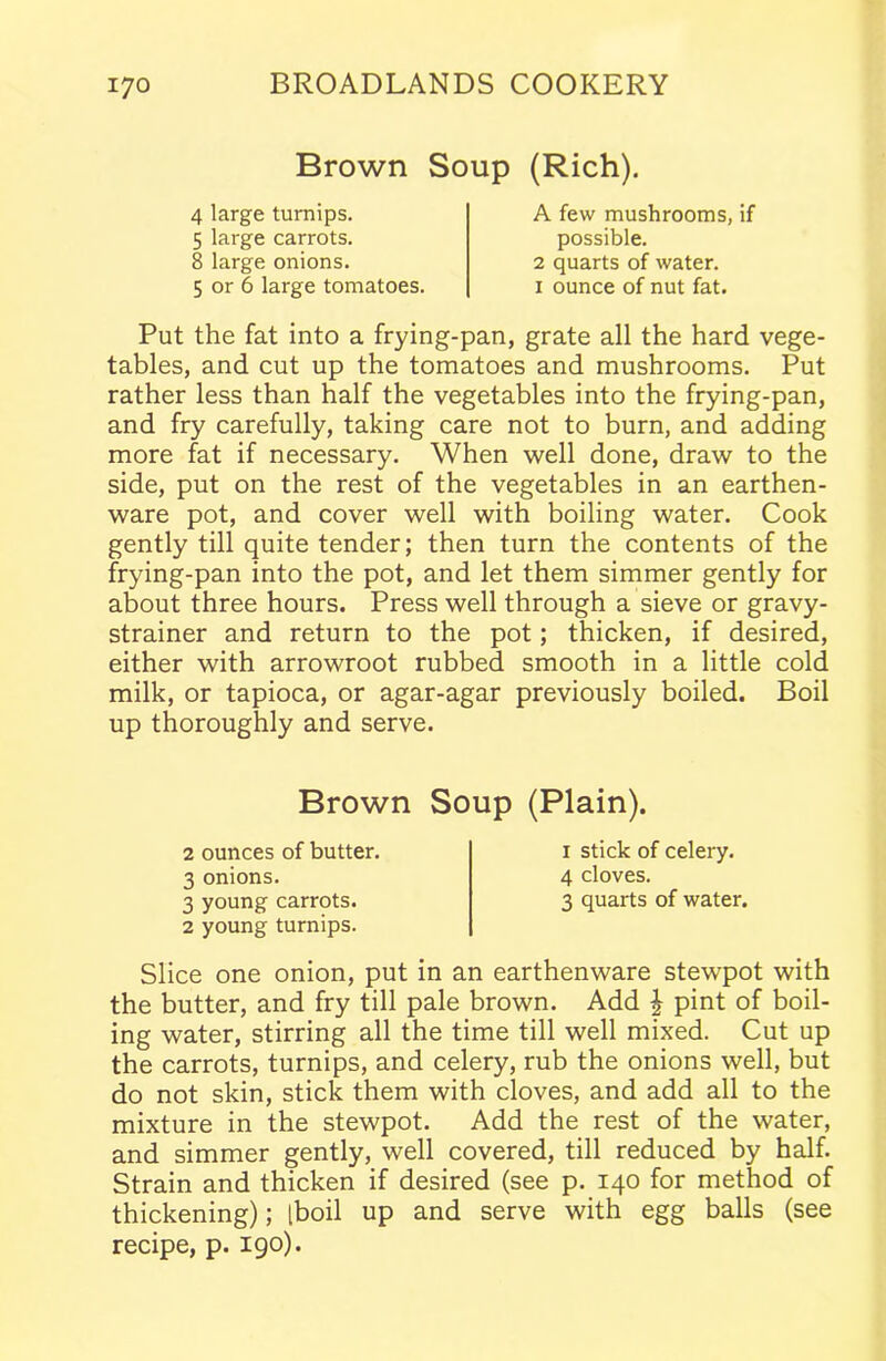 Brown Soup (Rich). 4 large turnips. 5 large carrots. 8 large onions. A few mushrooms, if possible. 2 quarts of water. 1 ounce of nut fat. 5 or 6 large tomatoes. Put the fat into a frying-pan, grate all the hard vege- tables, and cut up the tomatoes and mushrooms. Put rather less than half the vegetables into the frying-pan, and fry carefully, taking care not to burn, and adding more fat if necessary. When well done, draw to the side, put on the rest of the vegetables in an earthen- ware pot, and cover well with boiling water. Cook gently till quite tender; then turn the contents of the frying-pan into the pot, and let them simmer gently for about three hours. Press well through a sieve or gravy- strainer and return to the pot; thicken, if desired, either with arrowroot rubbed smooth in a little cold milk, or tapioca, or agar-agar previously boiled. Boil up thoroughly and serve. Slice one onion, put in an earthenware stewpot with the butter, and fry till pale brown. Add \ pint of boil- ing water, stirring all the time till well mixed. Cut up the carrots, turnips, and celery, rub the onions well, but do not skin, stick them with cloves, and add all to the mixture in the stewpot. Add the rest of the water, and simmer gently, well covered, till reduced by half. Strain and thicken if desired (see p. 140 for method of thickening); tboil up and serve with egg balls (see recipe, p. 190). Brown Soup (Plain). 2 ounces of butter. 3 onions. 2 young turnips. 1 stick of celery. 4 cloves.