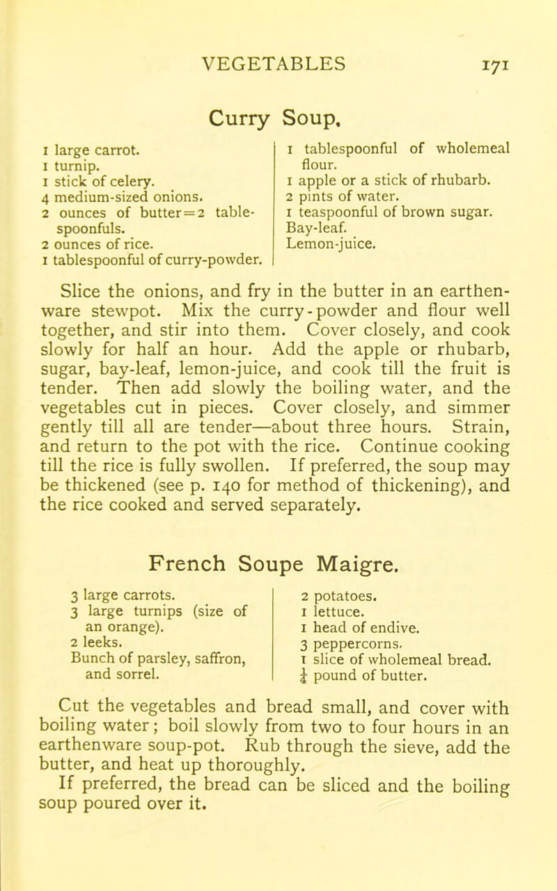 Curry Soup. 1 large carrot. 1 turnip. 1 stick of celery. 4 medium-sized onions. 2 ounces of butter=2 table- spoonfuls. 2 ounces of rice. 1 tablespoonful of curry-powder. 1 tablespoonful of wholemeal flour. 1 apple or a stick of rhubarb. 2 pints of water. 1 teaspoonful of brown sugar. Bay-leaf. Lemon-juice. Slice the onions, and fry in the butter in an earthen- ware stewpot. Mix the curry-powder and flour well together, and stir into them. Cover closely, and cook slowly for half an hour. Add the apple or rhubarb, sugar, bay-leaf, lemon-juice, and cook till the fruit is tender. Then add slowly the boiling water, and the vegetables cut in pieces. Cover closely, and simmer gently till all are tender—about three hours. Strain, and return to the pot with the rice. Continue cooking till the rice is fully swollen. If preferred, the soup may be thickened (see p. 140 for method of thickening), and the rice cooked and served separately. French Soupe Maigre. 3 large carrots. 3 large turnips (size of an orange). 2 leeks. Bunch of parsley, saffron, and sorrel. 2 potatoes. 1 lettuce. 1 head of endive. 3 peppercorns. i slice of wholemeal bread, i pound of butter. Cut the vegetables and bread small, and cover with boiling water; boil slowly from two to four hours in an earthenware soup-pot. Rub through the sieve, add the butter, and heat up thoroughly. If preferred, the bread can be sliced and the boiling soup poured over it.