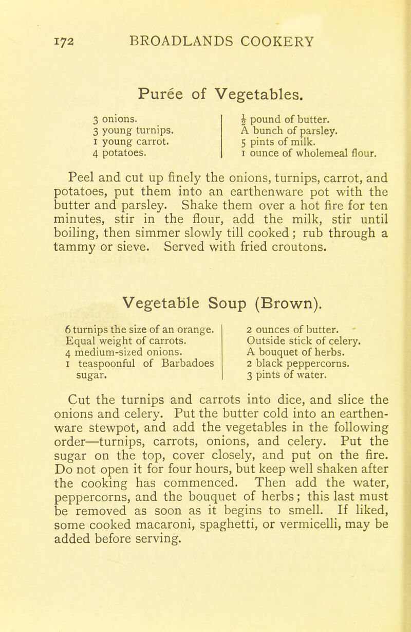 Puree of Vegetables. 3 onions. 3 young turnips, i young carrot. 4 potatoes. £ pound of butter. A bunch of parsley. 5 pints of milk, i ounce of wholemeal flour. Peel and cut up finely the onions, turnips, carrot, and potatoes, put them into an earthenware pot with the butter and parsley. Shake them over a hot fire for ten minutes, stir in the flour, add the milk, stir until boiling, then simmer slowly till cooked; rub through a tammy or sieve. Served with fried croutons. Cut the turnips and carrots into dice, and slice the onions and celery. Put the butter cold into an earthen- ware stewpot, and add the vegetables in the following order—turnips, carrots, onions, and celery. Put the sugar on the top, cover closely, and put on the fire. Do not open it for four hours, but keep well shaken after the cooking has commenced. Then add the water, peppercorns, and the bouquet of herbs; this last must be removed as soon as it begins to smell. If liked, some cooked macaroni, spaghetti, or vermicelli, may be added before serving. Vegetable Soup (Brown). 6 turnips the size of an orange. Equal weight of carrots. 4 medium-sized onions, i teaspoonful of Barbadoes 2 ounces of butter. Outside stick of celery. A bouquet of herbs. 2 black peppercorns.