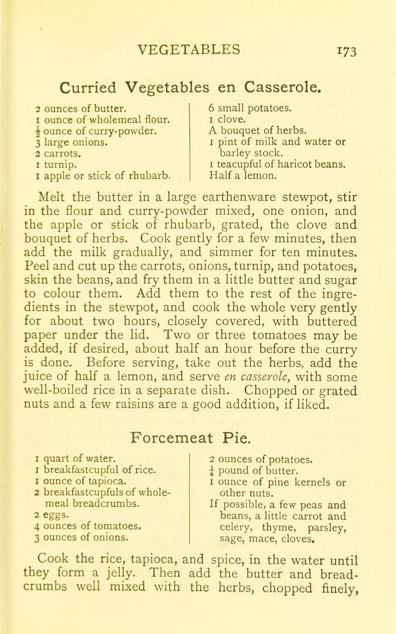 Curried Vegetables en Casserole. 2 ounces of butter. 1 ounce of wholemeal flour. £ ounce of curry-powder. 3 large onions. 2 carrots. 1 turnip. 1 apple or stick of rhubarb. 6 small potatoes. 1 clove. A bouquet of herbs. 1 pint of milk and water or barley stock. 1 teacupful of haricot beans. Half a lemon. Melt the butter in a large earthenware stewpot, stir in the flour and curry-powder mixed, one onion, and the apple or stick of rhubarb, grated, the clove and bouquet of herbs. Cook gently for a few minutes, then add the milk gradually, and simmer for ten minutes. Peel and cut up the carrots, onions, turnip, and potatoes, skin the beans, and fry them in a little butter and sugar to colour them. Add them to the rest of the ingre- dients in the stewpot, and cook the whole very gently for about two hours, closely covered, with buttered paper under the lid. Two or three tomatoes may be added, if desired, about half an hour before the curry is done. Before serving, take out the herbs, add the juice of half a lemon, and serve en casserole, with some well-boiled rice in a separate dish. Chopped or grated nuts and a few raisins are a good addition, if liked. Forcemeat Pie. 1 quart of water. 1 breakfastcupful of rice, x ounce of tapioca. 2 breakfastcupfuls of whole- meal breadcrumbs. 2 eggs. 4 ounces of tomatoes. 3 ounces of onions. 2 ounces of potatoes. 5 pound of butter. 1 ounce of pine kernels or other nuts. If possible, a few peas and beans, a little carrot and celery, thyme, parsley, sage, mace, cloves. Cook the rice, tapioca, and spice, in the water until they form a jelly. Then add the butter and bread- crumbs well mixed with the herbs, chopped finely,