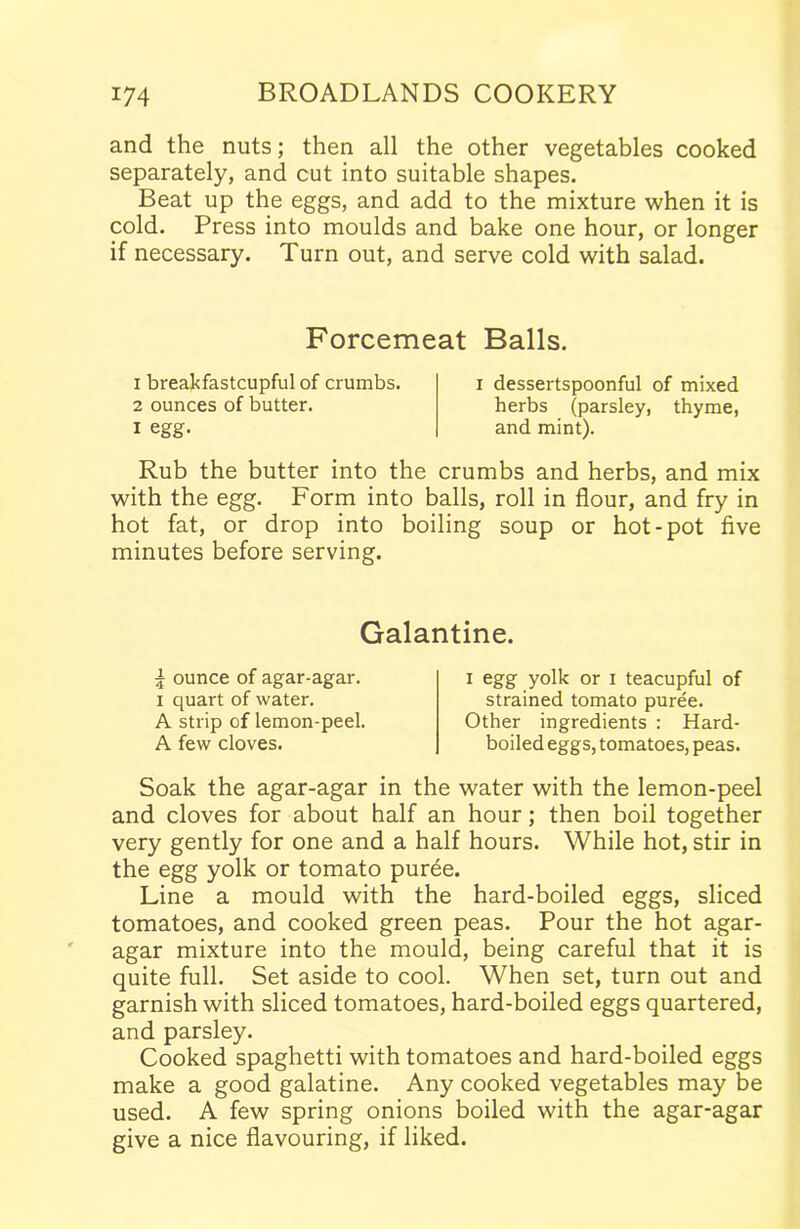 and the nuts; then all the other vegetables cooked separately, and cut into suitable shapes. Beat up the eggs, and add to the mixture when it is cold. Press into moulds and bake one hour, or longer if necessary. Turn out, and serve cold with salad. Forcemeat Balls. 1 breakfastcupful of crumbs. 2 ounces of butter. i egg- i dessertspoonful of mixed herbs (parsley, thyme, and mint). Rub the butter into the crumbs and herbs, and mix with the egg. Form into balls, roll in flour, and fry in hot fat, or drop into boiling soup or hot-pot five minutes before serving. Galantine. 4 ounce of agar-agar, i quart of water. A strip of lemon-peel. A few cloves. i egg yolk or i teacupful of strained tomato puree. Other ingredients : Hard- boiled eggs, tomatoes, peas. Soak the agar-agar in the water with the lemon-peel and cloves for about half an hour; then boil together very gently for one and a half hours. While hot, stir in the egg yolk or tomato puree. Line a mould with the hard-boiled eggs, sliced tomatoes, and cooked green peas. Pour the hot agar- agar mixture into the mould, being careful that it is quite full. Set aside to cool. When set, turn out and garnish with sliced tomatoes, hard-boiled eggs quartered, and parsley. Cooked spaghetti with tomatoes and hard-boiled eggs make a good galatine. Any cooked vegetables may be used. A few spring onions boiled with the agar-agar give a nice flavouring, if liked.