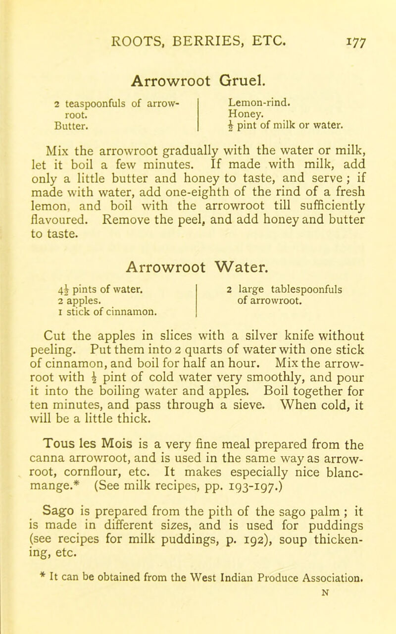 Arrowroot Gruel. root. Butter. 2 teaspoonfuls of arrow- Lemon-rind. Honey. h pint of milk or water. Mix the arrowroot gradually with the water or milk, let it boil a few minutes. If made with milk, add only a little butter and honey to taste, and serve ; if made with water, add one-eighth of the rind of a fresh lemon, and boil with the arrowroot till sufficiently flavoured. Remove the peel, and add honey and butter to taste. x stick of cinnamon. Cut the apples in slices with a silver knife without peeling. Put them into 2 quarts of water with one stick of cinnamon, and boil for half an hour. Mix the arrow- root with \ pint of cold water very smoothly, and pour it into the boiling water and apples. Boil together for ten minutes, and pass through a sieve. When cold, it will be a little thick. Tous les Mois is a very fine meal prepared from the canna arrowroot, and is used in the same way as arrow- root, cornflour, etc. It makes especially nice blanc- mange.* (See milk recipes, pp. 193-197.) Sago is prepared from the pith of the sago palm ; it is made in different sizes, and is used for puddings (see recipes for milk puddings, p. 192), soup thicken- ing, etc. * It can be obtained from the West Indian Produce Association. Arrowroot Water. 4^ pints of water. 2 apples. 2 large tablespoonfuls of arrowroot. N