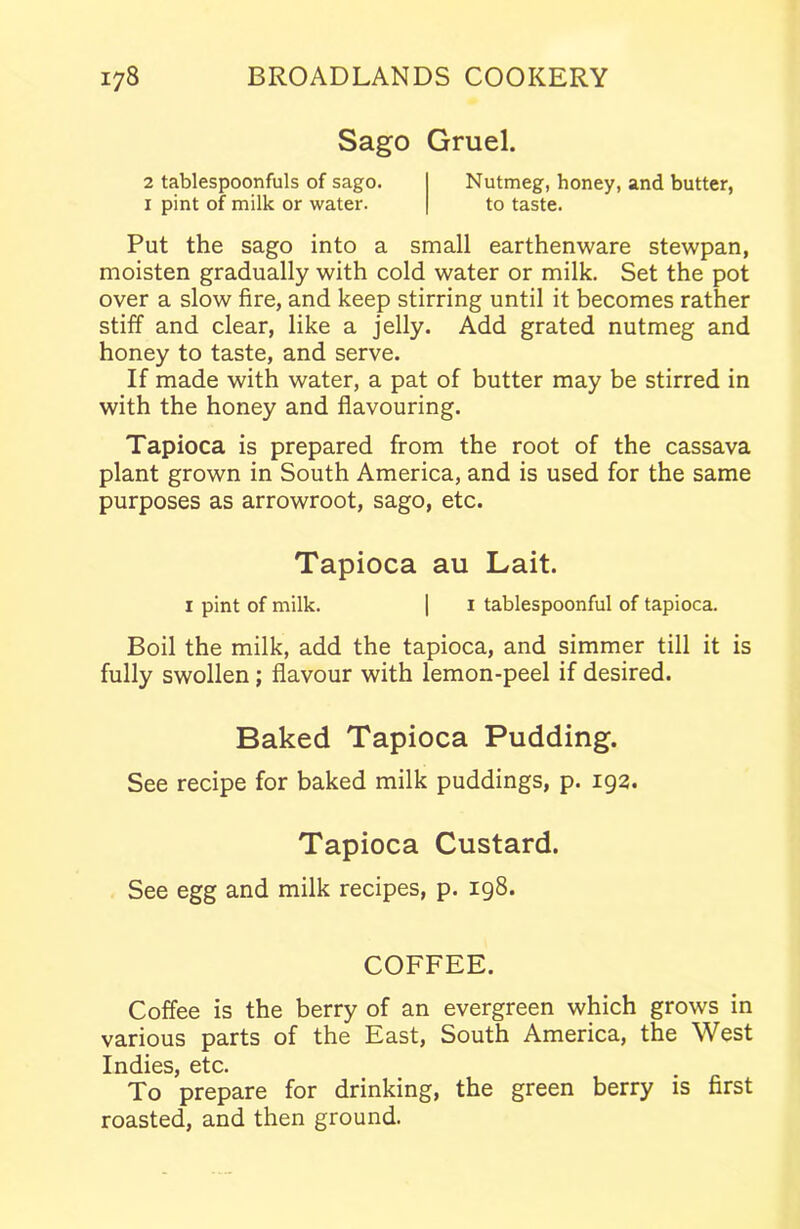 Sago Gruel. 2 tablespoonfuls of sago. Nutmeg, honey, and butter, 1 pint of milk or water. to taste. Put the sago into a small earthenware stewpan, moisten gradually with cold water or milk. Set the pot over a slow fire, and keep stirring until it becomes rather stiff and clear, like a jelly. Add grated nutmeg and honey to taste, and serve. If made with water, a pat of butter may be stirred in with the honey and flavouring. Tapioca is prepared from the root of the cassava plant grown in South America, and is used for the same purposes as arrowroot, sago, etc. Tapioca au Lait. 1 pint of milk. | 1 tablespoonful of tapioca. Boil the milk, add the tapioca, and simmer till it is fully swollen; flavour with lemon-peel if desired. Baked Tapioca Pudding. See recipe for baked milk puddings, p. 192. Tapioca Custard. See egg and milk recipes, p. 198. COFFEE. Coffee is the berry of an evergreen which grows in various parts of the East, South America, the West Indies, etc. To prepare for drinking, the green berry is first roasted, and then ground.