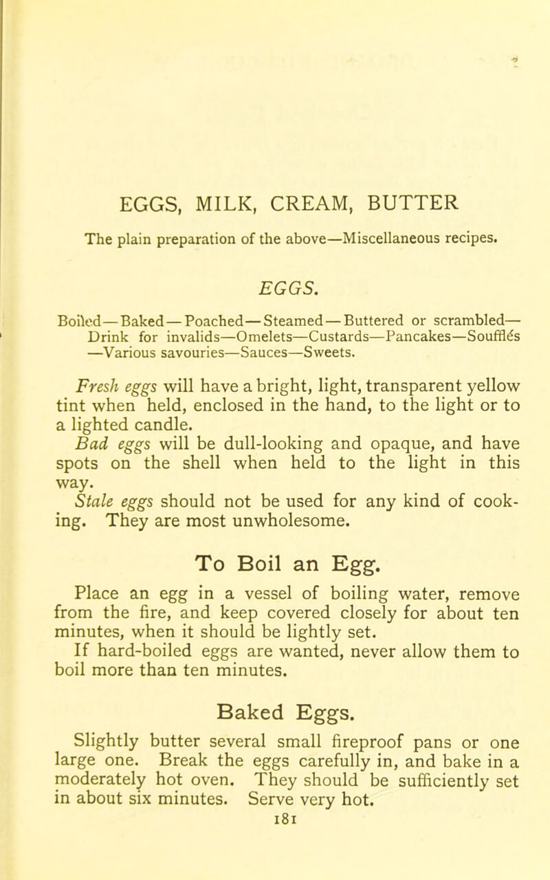 EGGS, MILK, CREAM, BUTTER The plain preparation of the above—Miscellaneous recipes. EGGS. Boiled—Baked — Poached—Steamed — Buttered or scrambled— Drink for invalids—Omelets—Custards—Pancakes—Souffles —Various savouries—Sauces—Sweets. Fresh eggs will have a bright, light, transparent yellow tint when held, enclosed in the hand, to the light or to a lighted candle. Bad eggs will be dull-looking and opaque, and have spots on the shell when held to the light in this way. Stale eggs should not be used for any kind of cook- ing. They are most unwholesome. To Boil an Egg. Place an egg in a vessel of boiling water, remove from the fire, and keep covered closely for about ten minutes, when it should be lightly set. If hard-boiled eggs are wanted, never allow them to boil more than ten minutes. Baked Eggs. Slightly butter several small fireproof pans or one large one. Break the eggs carefully in, and bake in a moderately hot oven. They should be sufficiently set in about six minutes. Serve very hot.