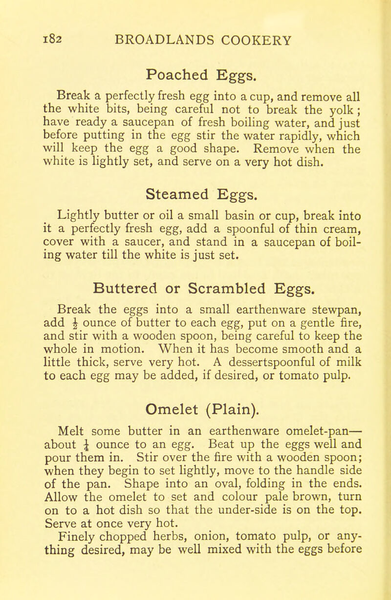 Poached Eggs. Break a perfectly fresh egg into a cup, and remove all the white bits, being careful not to break the yolk ; have ready a saucepan of fresh boiling water, and just before putting in the egg stir the water rapidly, which will keep the egg a good shape. Remove when the white is lightly set, and serve on a very hot dish. Steamed Eggs. Lightly butter or oil a small basin or cup, break into it a perfectly fresh egg, add a spoonful of thin cream, cover with a saucer, and stand in a saucepan of boil- ing water till the white is just set. Buttered or Scrambled Eggs. Break the eggs into a small earthenware stewpan, add | ounce of butter to each egg, put on a gentle fire, and stir with a wooden spoon, being careful to keep the whole in motion. When it has become smooth and a little thick, serve very hot. A dessertspoonful of milk to each egg may be added, if desired, or tomato pulp. Omelet (Plain). Melt some butter in an earthenware omelet-pan— about \ ounce to an egg. Beat up the eggs well and pour them in. Stir over the fire with a wooden spoon; when they begin to set lightly, move to the handle side of the pan. Shape into an oval, folding in the ends. Allow the omelet to set and colour pale brown, turn on to a hot dish so that the under-side is on the top. Serve at once very hot. Finely chopped herbs, onion, tomato pulp, or any- thing desired, may be well mixed with the eggs before