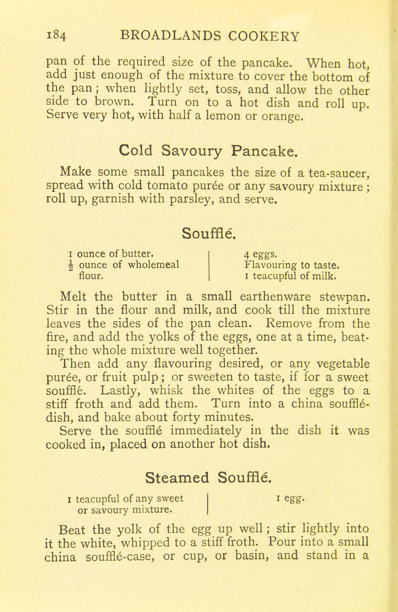 pan of the required size of the pancake. When hot, add just enough of the mixture to cover the bottom of the pan; when lightly set, toss, and allow the other side to brown. Turn on to a hot dish and roll up. Serve very hot, with half a lemon or orange. Cold Savoury Pancake. Make some small pancakes the size of a tea-saucer, spread with cold tomato puree or any savoury mixture; roll up, garnish with parsley, and serve. Souffle. i ounce of butter. 5 ounce of wholemeal flour. 4 eggs. Flavouring to taste, i teacupful of milk. Melt the butter in a small earthenware stewpan. Stir in the flour and milk, and cook till the mixture leaves the sides of the pan clean. Remove from the fire, and add the yolks of the eggs, one at a time, beat- ing the whole mixture well together. Then add any flavouring desired, or any vegetable puree, or fruit pulp; or sweeten to taste, if for a sweet souffle. Lastly, whisk the whites of the eggs to a stiff froth and add them. Turn into a china souffle- dish, and bake about forty minutes. Serve the souffle immediately in the dish it was cooked in, placed on another hot dish. Steamed Souffle. i teacupful of any sweet or savoury mixture. i egg. Beat the yolk of the egg up well; stir lightly into it the white, whipped to a stiff froth. Pour into a small china souffle-case, or cup, or basin, and stand in a
