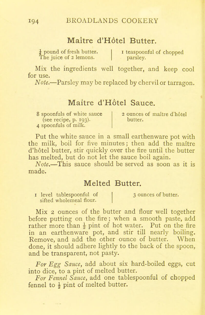 Maitre d’Hotel Butter. £ pound of fresh butter. i teaspoonful of chopped The juice of 2 lemons. parsley. Mix the ingredients well together, and keep cool for use. Note.—Parsley may be replaced by chervil or tarragon. Maitre d’Hotel Sauce. 8 spoonfuls of white sauce 2 ounces of maitre d’hotel (see recipe, p. 193). butter. 4 spoonfuls of milk. Put the white sauce in a small earthenware pot with the milk, boil for five minutes; then add the maitre d’hotel butter, stir quickly over the fire until the butter has melted, but do not let the sauce boil again. Note.—This sauce should be served as soon as it is made. Melted Butter. 1 level tablespoonful of sifted wholemeal flour. 3 ounces of butter. Mix 2 ounces of the butter and flour well together before putting on the fire; when a smooth paste, add rather more than £ pint of hot water. Put on the fire in an earthenware pot, and stir till nearly boiling. Remove, and add the other ounce of butter. When done, it should adhere lightly to the back of the spoon, and be transparent, not pasty. For Egg Sauce, add about six hard-boiled eggs, cut into dice, to a pint of melted butter. For Fennel Sauce, add one tablespoonful of chopped fennel to \ pint of melted butter.