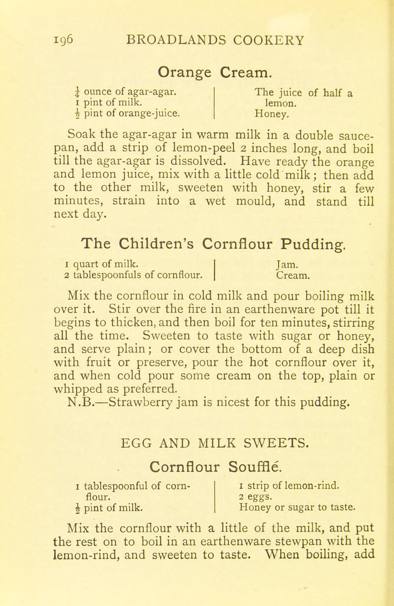 Orange Cream. J ounce of agar-agar, i pint of milk. •g pint of orange-juice. The juice of half a lemon. Honey. Soak the agar-agar in warm milk in a double sauce- pan, add a strip of lemon-peel 2 inches long, and boil till the agar-agar is dissolved. Have ready the orange and lemon juice, mix with a little cold milk; then add to the other milk, sweeten with honey, stir a few minutes, strain into a wet mould, and stand till next day. The Children’s Cornflour Pudding. 1 quart of milk. Jam. 2 tablespoonfuls of cornflour. Cream. Mix the cornflour in cold milk and pour boiling milk over it. Stir over the fire in an earthenware pot till it begins to thicken, and then boil for ten minutes, stirring all the time. Sweeten to taste with sugar or honey, and serve plain; or cover the bottom of a deep dish with fruit or preserve, pour the hot cornflour over it, and when cold pour some cream on the top, plain or whipped as preferred. N.B.—Strawberry jam is nicest for this pudding. EGG AND MILK SWEETS. Cornflour Souffle. 1 tablespoonful of corn- flour. J pint of milk. x strip of lemon-rind. 2 eggs. Honey or sugar to taste. Mix the cornflour with a little of the milk, and put the rest on to boil in an earthenware stewpan with the lemon-rind, and sweeten to taste. When boiling, add