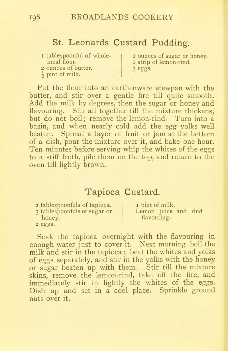 St. Leonards Custard Pudding. 1 tablespoonful of whole- meal flour. 2 ounces of butter. ^ pint of milk. 2 ounces of sugar or honey. 1 strip of lemon-rind. 3 eggs. Put the flour into an earthenware stewpan with the butter, and stir over a gentle fire till quite smooth. Add the milk by degrees, then the sugar or honey and flavouring. Stir all together till the mixture thickens, but do not boil; remove the lemon-rind. Turn into a basin, and when nearly cold add the egg yolks well beaten. Spread a layer of fruit or jam at the bottom of a dish, pour the mixture over it, and bake one hour. Ten minutes before serving whip the whites of the eggs to a stiff froth, pile them on the top, and return to the oven till lightly brown. Tapioca Custard. 2 tablespoonfuls of tapioca. 3 tablespoonfuls of sugar or honey. 2 eggs. 1 pint of milk. Lemon juice and rind flavouring. Soak the tapioca overnight with the flavouring in enough water just to cover it. Next morning boil the milk and stir in the tapioca; beat the whites and yolks of eggs separately, and stir in the yolks with the honey or sugar beaten up with them. Stir till the mixture skins, remove the lemon-rind, take off the fire, and immediately stir in lightly the whites of the eggs. Dish up and set in a cool place. Sprinkle ground nuts over it.
