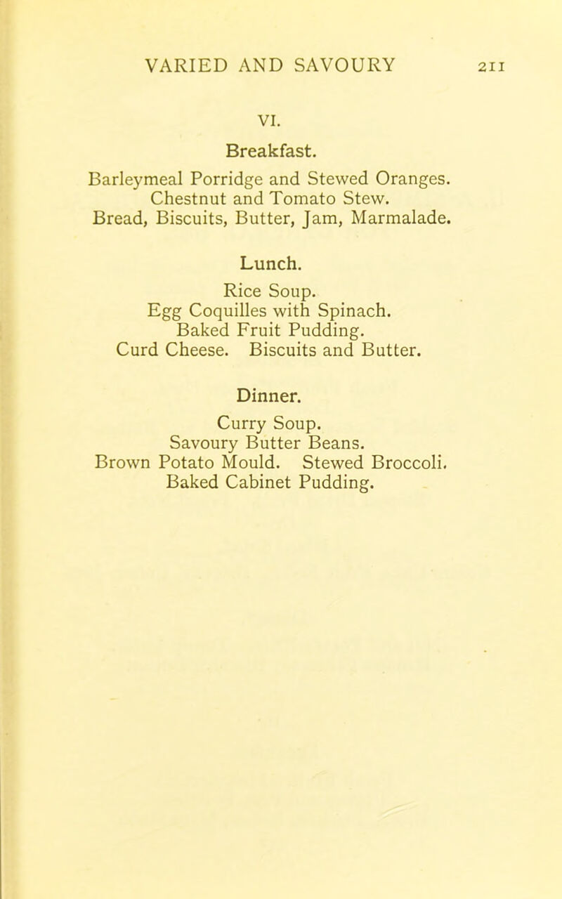 VI. Breakfast. Barleymeal Porridge and Stewed Oranges. Chestnut and Tomato Stew. Bread, Biscuits, Butter, Jam, Marmalade. Lunch. Rice Soup. Egg Coquilles with Spinach. Baked Fruit Pudding. Curd Cheese. Biscuits and Butter. Dinner. Curry Soup. Savoury Butter Beans. Brown Potato Mould. Stewed Broccoli. Baked Cabinet Pudding.