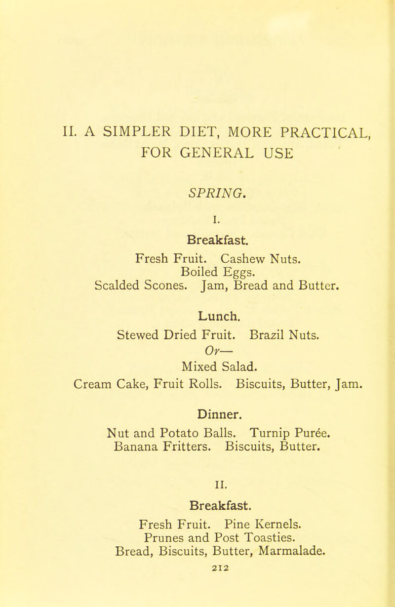 II. A SIMPLER DIET, MORE PRACTICAL, FOR GENERAL USE SPRING. i. Breakfast. Fresh Fruit. Cashew Nuts. Boiled Eggs. Scalded Scones. Jam, Bread and Butter. Lunch. Stewed Dried Fruit. Brazil Nuts. Or— Mixed Salad. Cream Cake, Fruit Rolls. Biscuits, Butter, Jam. Dinner. Nut and Potato Balls. Turnip Puree. Banana Fritters. Biscuits, Butter. II. Breakfast. Fresh Fruit. Pine Kernels. Prunes and Post Toasties. Bread, Biscuits, Butter, Marmalade.