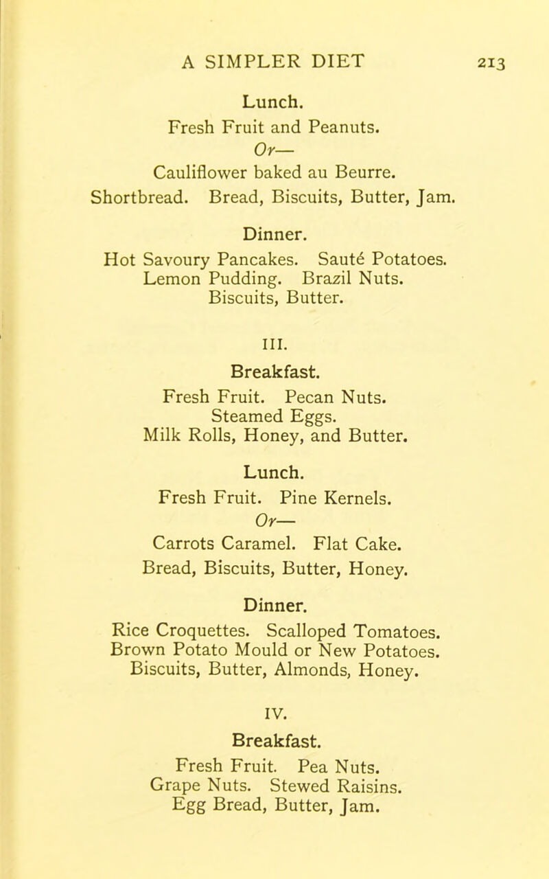 Lunch. Fresh Fruit and Peanuts. Or— Cauliflower baked au Beurre. Shortbread. Bread, Biscuits, Butter, Jam. Dinner. Hot Savoury Pancakes. Saut£ Potatoes. Lemon Pudding. Brazil Nuts. Biscuits, Butter. III. Breakfast. Fresh Fruit. Pecan Nuts. Steamed Eggs. Milk Rolls, Honey, and Butter. Lunch. Fresh Fruit. Pine Kernels. Or— Carrots Caramel. Flat Cake. Bread, Biscuits, Butter, Honey. Dinner. Rice Croquettes. Scalloped Tomatoes. Brown Potato Mould or New Potatoes. Biscuits, Butter, Almonds, Honey. IV. Breakfast. Fresh Fruit. Pea Nuts. Grape Nuts. Stewed Raisins. Egg Bread, Butter, Jam.