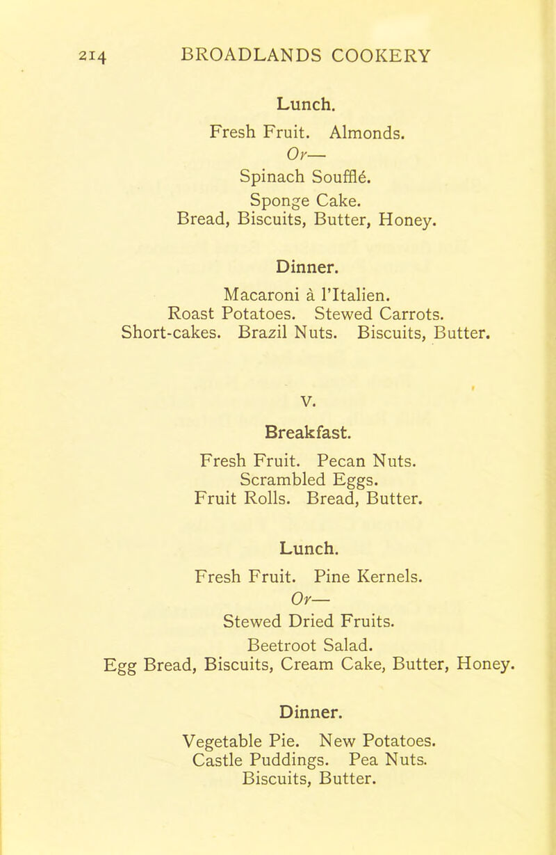 Lunch. Fresh Fruit. Almonds. Or— Spinach Souffle. Sponge Cake. Bread, Biscuits, Butter, Honey. Dinner. Macaroni a l’ltalien. Roast Potatoes. Stewed Carrots. Short-cakes. Brazil Nuts. Biscuits, Butter. V. Breakfast. Fresh Fruit. Pecan Nuts. Scrambled Eggs. Fruit Rolls. Bread, Butter. Lunch. Fresh Fruit. Pine Kernels. Or— Stewed Dried Fruits. Beetroot Salad. Egg Bread, Biscuits, Cream Cake, Butter, Honey. Dinner. Vegetable Pie. New Potatoes. Castle Puddings. Pea Nuts. Biscuits, Butter.