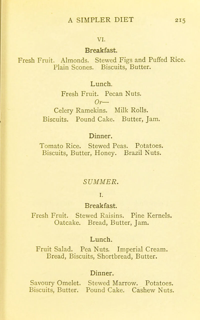 VI. Breakfast. Fresh Fruit. Almonds. Stewed Figs and Puffed Rice. Plain Scones. Biscuits, Butter. Lunch. Fresh Fruit. Pecan Nuts. Or— Celery Ramekins. Milk Rolls. Biscuits. Pound Cake. Butter, Jam. Dinner. Tomato Rice. Stewed Peas. Potatoes. Biscuits, Butter, Honey. Brazil Nuts. SUMMER. I. Breakfast. Fresh Fruit. Stewed Raisins. Pine Kernels. Oatcake. Bread, Butter, Jam. Lunch. Fruit Salad. Pea Nuts. Imperial Cream. Bread, Biscuits, Shortbread, Butter. Dinner. Savoury Omelet. Stewed Marrow. Potatoes. Biscuits, Butter. Pound Cake. Cashew Nuts.