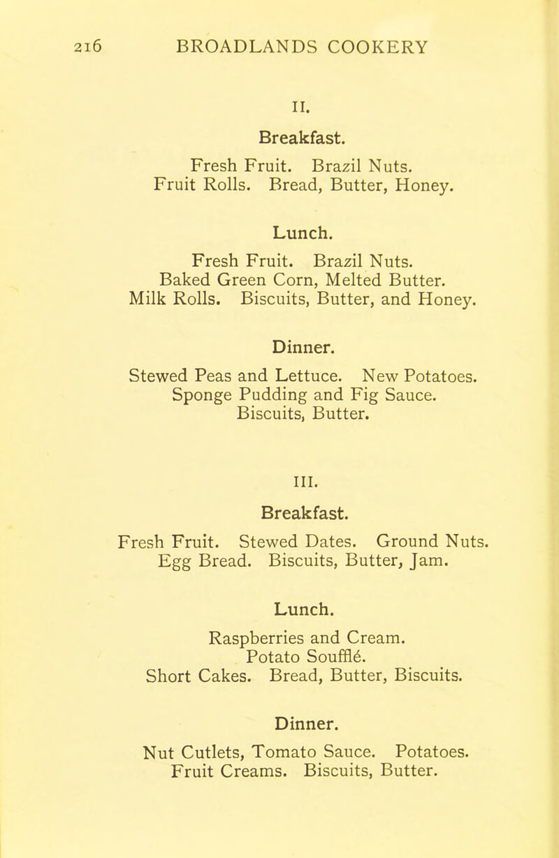 II. Breakfast. Fresh Fruit. Brazil Nuts. Fruit Rolls. Bread, Butter, Honey. Lunch. Fresh Fruit. Brazil Nuts. Baked Green Corn, Melted Butter. Milk Rolls. Biscuits, Butter, and Honey. Dinner. Stewed Peas and Lettuce. New Potatoes. Sponge Pudding and Fig Sauce. Biscuits, Butter. III. Breakfast. Fresh Fruit. Stewed Dates. Ground Nuts. Egg Bread. Biscuits, Butter, Jam. Lunch. Raspberries and Cream. Potato Souffid. Short Cakes. Bread, Butter, Biscuits. Dinner. Nut Cutlets, Tomato Sauce. Potatoes. Fruit Creams. Biscuits, Butter.