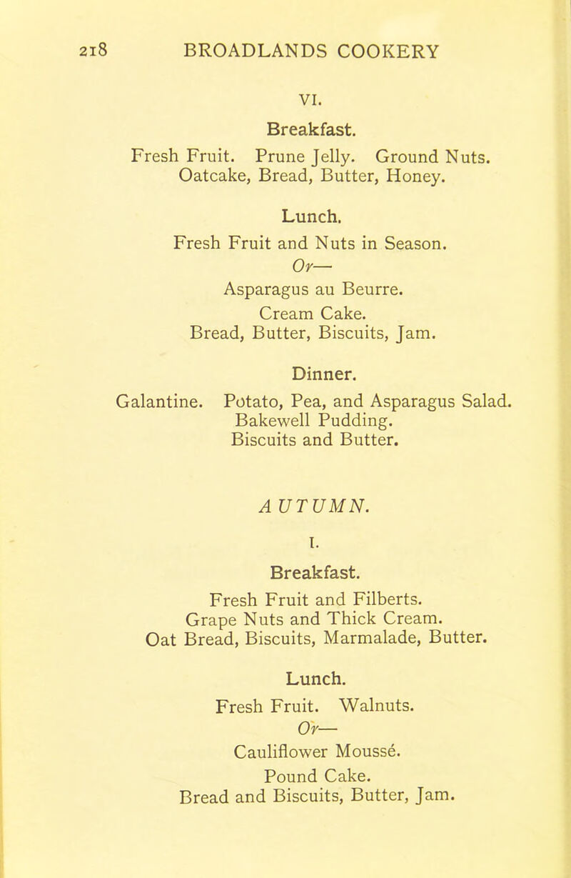 VI. Breakfast. Fresh Fruit. Prune Jelly. Ground Nuts. Oatcake, Bread, Butter, Honey. Lunch. Fresh Fruit and Nuts in Season. Or— Asparagus au Beurre. Cream Cake. Bread, Butter, Biscuits, Jam. Dinner. Galantine. Potato, Pea, and Asparagus Salad. Bakewell Pudding. Biscuits and Butter. A UTUMN. I. Breakfast. Fresh Fruit and Filberts. Grape Nuts and Thick Cream. Oat Bread, Biscuits, Marmalade, Butter. Lunch. Fresh Fruit. Walnuts. Or— Cauliflower Mousse. Pound Cake. Bread and Biscuits, Butter, Jam.