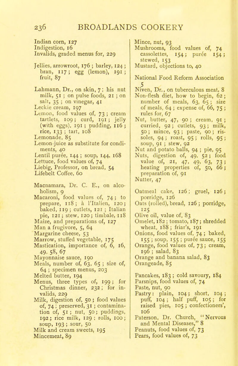 Indian corn, 127 Indigestion, 16 Invalids, graded menus for, 229 Jellies, arrowroot, 176 ; barley, 124 ; bran, 117 ; egg (lemon), 191 ; fruit, 87 Lahmann, Dr,, on skin, 7; his nut milk, 51 ; on pulse foods, 21 ; on salt, 35 ; on vinegar, 41 Leckie cream, 197 Lemon, food values of, 73 j cream tartlets, 109; curd, 191 ; jelly (with eggs), 191 ; pudding, 116; rice, 133 ; tart, 108 Lemonade, 85 Lemon-juice as substitute for condi- ments, 40 Lentil puree, 144 ; soup, 144, 168 Lettuce, food values of, 74 Liebig, Professor, on bread, 54 Lifebelt Coffee, 60 Macnamara, Dr. C. E., on alco- holism, 9 Macaroni, food values of, 74; to prepare, 118; a l’ltalien, 120; baked, 119; cutlets, 121 ; Italian pie, 121; stew, 120; timbale, 118 Maize, and preparations of, 127 Man a frugivore, 5> 64 Margarine cheese, 53 Marrow, stuffed vegetable, 175 Mastication, importance of, 6, 16, 49. 58, 67 Mayonnaise sauce, 190 Meals, number of, 63, 65 ; size of, 64 ; specimen menus, 203 Melted butter, 194 Menus, three types of, 199; for Christmas dinner, 232; for in- valids, 229 Milk, digestion of, 50 ; food values of, 74; preserved, 31 ; contamina- tion of, 51; nut, SO; puddings, 192; rice milk, 129 ; rolls, 100; soup, 193 ; sour, 50 Milk and cream sweets, 195 Mincemeat, 89 Mince, nut, 93 Mushrooms, food values of, 74 cassolettes, 154; puree 154; stewed, 153 Mustard, objections to, 40 National Food Reform Association 5 Niven, Dr., on tuberculous meat, 8 Non-flesh diet, how to begin, 62; number of meals, 63, 65 ; size of meals, 64 ; expense of, 66, 75 ; rules for, 67 Nut, butter, 47, 90 ; cream, 91 ; curried, 92; cutlets, 93; milk, 50; mince, 93 ; paste, 90 ; ris- soles, 94 ; roast, 95 ; rolls, 95 ; soup, 91 ; stew, 92 Nut and potato balls, 94 ; pie, 95 Nuts, digestion of, 49, 52; food value of, 21, 47, 49, 63, 73 ; heating properties of, 50, 66; preparation of, 91 Nutter, 47 Oatmeal cake, 126; gruel, 126; porridge, 126 Oats (rolled), bread, 126; porridge, 125 Olive oil, value of, 83 Omelet, 182 ; tomato, 187; shredded wheat, 188 ; friar’s, 191 Onions, food values of, 74 > baked, 155 ; soup, 155 ; puree sauce, 153 Orange, food values of, 73 ; cream, 196 ; salad, 83 Orange and banana salad, 83 Orangeade, 85 Pancakes, 183 ; cold savoury, 184 Parsnips, food values of, 74 Paste, nut, 90 Pastry: plain, 104; short, 104; puff, 104; half puff, 105; for raised pies, 105 ; confectioners’, 106 Paterson, Dr. Church, “Nervous and Mental Diseases,” 8 Peanuts, food values of, 73 Pears, food values of, 73