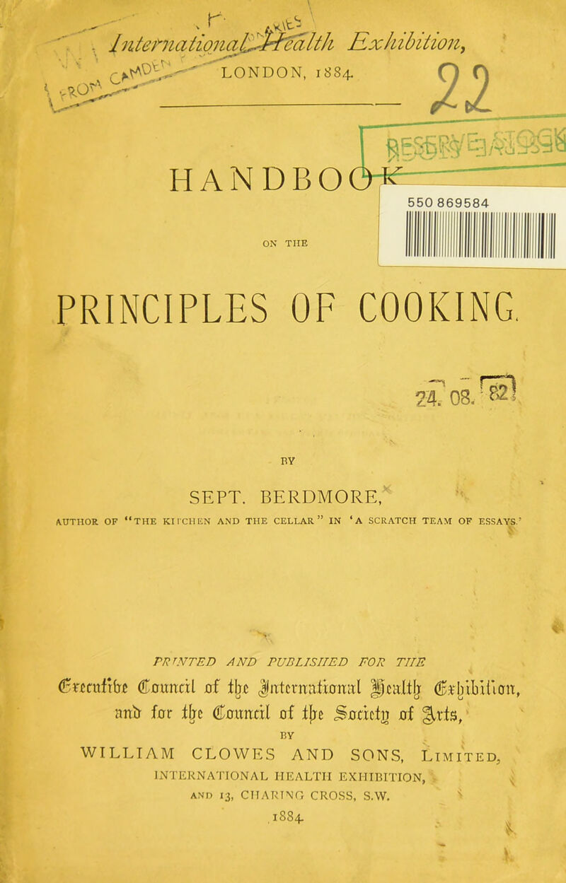 r K\t- . IntefiiationaEi^alth Exhibition, ’ * s .'-/ ' ' LONDON, 1884. n HANDBOOK ON TIIE 550 869584 PRINCIPLES OF COOKING. a«'«l RY SEPT, BERDMORE, AUTHOR OF “THE KITCHEN AND THE CELLAR” IN ‘A SCRATCH TEAM OF ESSAYS/ > PRINTED AND PUBLISHED FOE THE (Enaxiito Council of % Jntcrnaiiomil jfculflj C*bibi(icm, nnir for fljc Council of fl;e Soricfg of §,rfs, BY WILLIAM CLOWES AND SONS, Limited, INTERNATIONAL HEALTH EXHIBITION, and 13, CHARING CROSS, S.W.