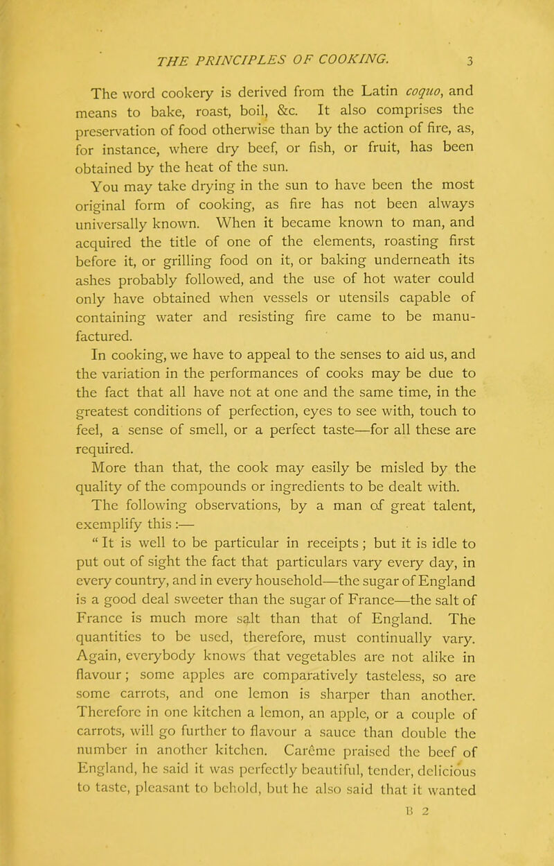 The word cookery is derived from the Latin coqjio, and means to bake, roast, boil, &c. It also comprises the preservation of food otherwise than by the action of fire, as, for instance, where dry beef, or fish, or fruit, has been obtained by the heat of the sun. You may take drying in the sun to have been the most original form of cooking, as fire has not been always universally known. When it became known to man, and acquired the title of one of the elements, roasting first before it, or grilling food on it, or baking underneath its ashes probably followed, and the use of hot water could only have obtained when vessels or utensils capable of containing water and resisting fire came to be manu- factured. In cooking, we have to appeal to the senses to aid us, and the variation in the performances of cooks may be due to the fact that all have not at one and the same time, in the greatest conditions of perfection, eyes to see with, touch to feel, a sense of smell, or a perfect taste—for all these are required. More than that, the cook may easily be misled by the quality of the compounds or ingredients to be dealt with. The following observations, by a man of great talent, exemplify this:— “ It is well to be particular in receipts; but it is idle to put out of sight the fact that particulars vary every day, in every country, and in every household—the sugar of England is a good deal sweeter than the sugar of France—the salt of France is much more salt than that of England. The quantities to be used, therefore, must continually vary. Again, everybody knows that vegetables are not alike in flavour; some apples are comparatively tasteless, so are some carrots, and one lemon is sharper than another. Therefore in one kitchen a lemon, an apple, or a couple of carrots, will go further to flavour a sauce than double the number in another kitchen. Care me praised the beef of England, he said it was perfectly beautiful, tender, delicious to taste, pleasant to behold, but he also said that it wanted B 2