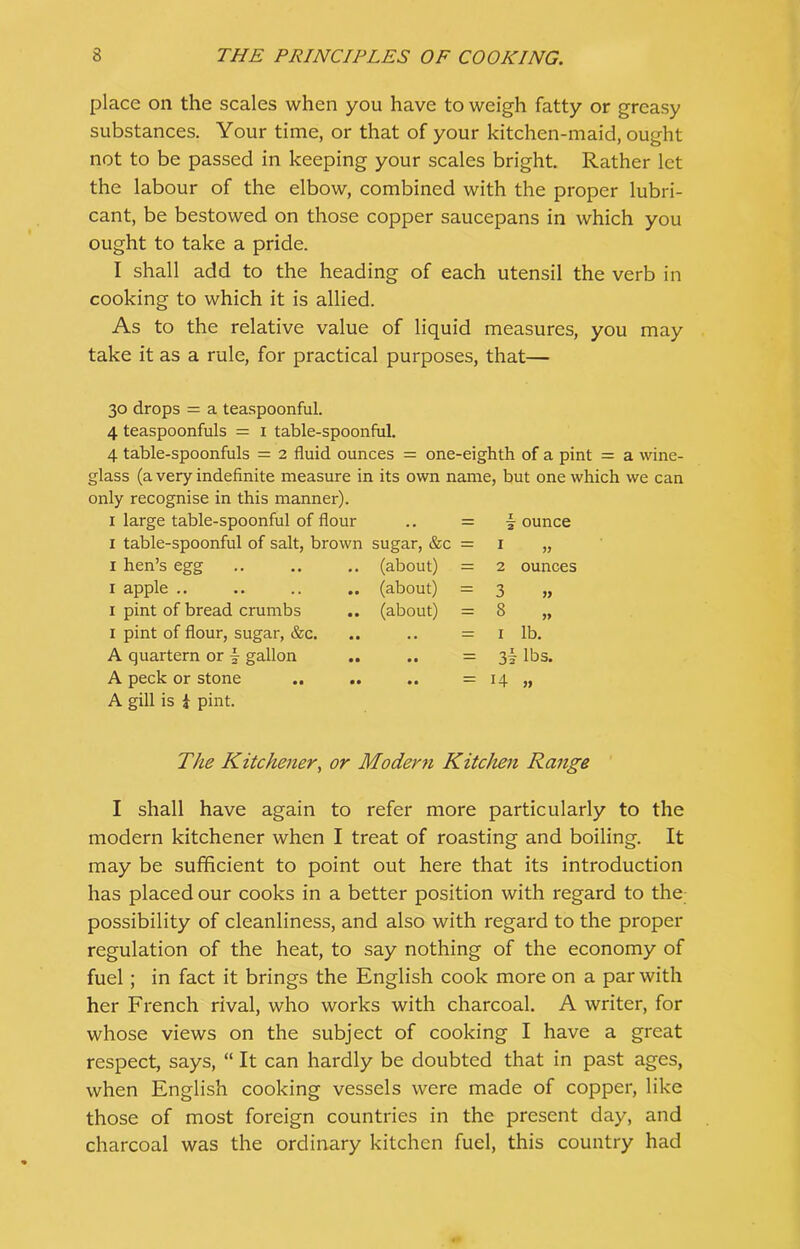 place on the scales when you have to weigh fatty or greasy substances. Your time, or that of your kitchen-maid, ought not to be passed in keeping your scales bright. Rather let the labour of the elbow, combined with the proper lubri- cant, be bestowed on those copper saucepans in which you ought to take a pride. I shall add to the heading of each utensil the verb in cooking to which it is allied. As to the relative value of liquid measures, you may take it as a rule, for practical purposes, that— 30 drops = a teaspoonful. 4 teaspoonfuls = 1 table-spoonful. 4 table-spoonfuls = 2 fluid ounces = one-eighth of a pint = a wine- glass (a very indefinite measure in its own name, but one which we can only recognise in this manner). 1 large table-spoonful of flour .. = | ounce 1 table-spoonful of salt, brown sugar, &c 1 hen’s egg x apple .. 1 pint of bread crumbs 1 pint of flour, sugar, &c. A quartern or \ gallon A peck or stone A gill is i pint. (about) (about) (about) ounces 1 2 3 » 3 „ 1 lb. 3\ lbs. H „ The Kitchener, or Modern Kitchen Range I shall have again to refer more particularly to the modern kitchener when I treat of roasting and boiling. It may be sufficient to point out here that its introduction has placed our cooks in a better position with regard to the possibility of cleanliness, and also with regard to the proper regulation of the heat, to say nothing of the economy of fuel; in fact it brings the English cook more on a par with her French rival, who works with charcoal. A writer, for whose views on the subject of cooking I have a gi-eat respect, says, “ It can hardly be doubted that in past ages, when English cooking vessels were made of copper, like those of most foreign countries in the present day, and charcoal was the ordinary kitchen fuel, this country had