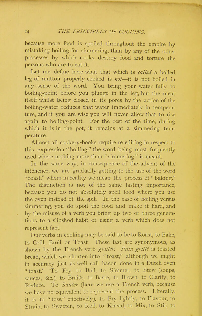 because more food is spoiled throughout the empire by mistaking boiling for simmering, than by any of the other processes by which cooks destroy food and torture the persons who are to eat it. Let me define here what that which is called a boiled leg of mutton properly cooked is not—it is not boiled in any sense of the word. You bring your water fully to boiling-point before you plunge in the leg, but the meat itself whilst being closed in its pores by the action of the boiling-water reduces that water immediately in tempera- ture, and if you are wise you will never allow that to rise again to boiling-point. For the rest of the time, during which it is in the pot, it remains at a simmering tem- perature. Almost all cookery-books require re-editing in respect to this expression “ boiling,” the word being most frequently used where nothing more than “simmering” is meant. In the same way, in consequence of the advent of the kitchener, we are gradually getting to the use of the word “ roast,” where in reality we mean the process of “ baking.” The distinction is not of the same lasting importance, because you do not absolutely spoil food where you use the oven instead of the spit. In the case of boiling versus simmering, you do spoil the food and make it hard, and by the misuse of a verb you bring up two or three genera- tions to a slipshod habit of using a verb which does not represent fact. Our verbs in cooking may be said to be to Roast, to Bake, to Grill, Broil or Toast. These last are synonymous, as shown by the French verb griller. Pain grille is toasted bread, which we shorten into “ toast,” although we might in accuracy just as well call bacon done in a Dutch oven “ toast.” To Fry, to Boil, to Simmer, to Stew (soups, sauces, &c.), to Braise, to Baste, to Brown, to Clarify, to Reduce. To Saider (here we use a French verb, because we have no equivalent to repiesent the process. Literally, it is to “toss,” effectively), to Fry lightly, to Flavour, to Strain, to Sweeten, to Roll, to Knead, to Mix, to Stir, to