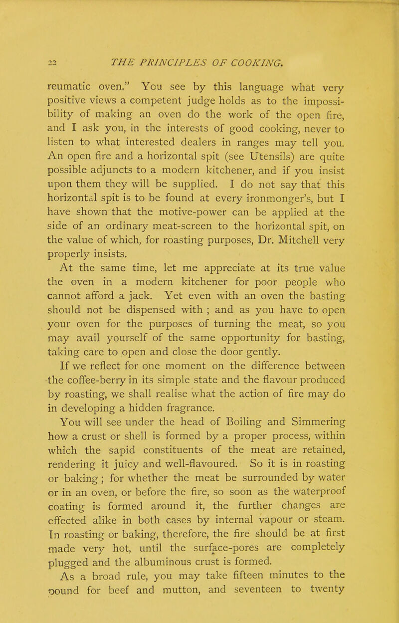 reumatic oven.” You see by this language what very positive views a competent judge holds as to the impossi- bility of making an oven do the work of the open fire, and I ask you, in the interests of good cooking, never to listen to what interested dealers in ranges may tell you. An open fire and a horizontal spit (see Utensils) are quite possible adjuncts to a modern kitchener, and if you insist upon them they will be supplied. I do not say that this horizontal spit is to be found at every ironmonger’s, but I have shown that the motive-power can be applied at the side of an ordinary meat-screen to the horizontal spit, on the value of which, for roasting purposes, Dr. Mitchell very properly insists. At the same time, let me appreciate at its true value the oven in a modern kitchener for poor people who cannot afford a jack. Yet even with an oven the basting should not be dispensed with ; and as you have to open your oven for the purposes of turning the meat, so you may avail yourself of the same opportunity for basting, taking care to open and close the door gently. If we reflect for one moment on the difference between the coffee-berry in its simple state and the flavour produced by roasting, we shall realise what the action of fire may do in developing a hidden fragrance. You will see under the head of Boiling and Simmering how a crust or shell is formed by a proper process, within which the sapid constituents of the meat are retained, rendering it juicy and well-flavoured. So it is in roasting or baking ; for whether the meat be surrounded by water or in an oven, or before the fire, so soon as the waterproof coating is formed around it, the further changes are effected alike in both cases by internal vapour or steam. In roasting or baking, therefore, the fire should be at first made very hot, until the surface-pores are completely plugged and the albuminous crust is formed. As a broad rule, you may take fifteen minutes to the oound for beef and mutton, and seventeen to twenty