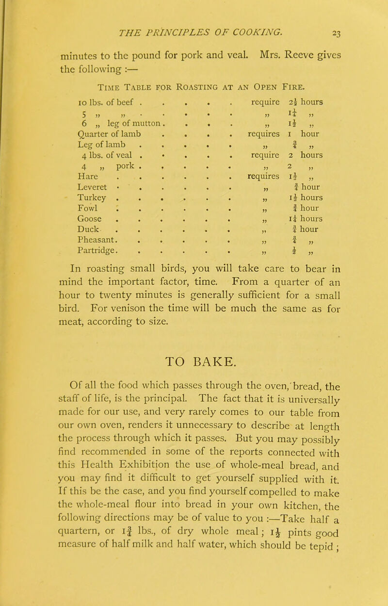 minutes to the pound for pork and veal. Mrs. Reeve gives the following :— Time Table for Roasting at an Open Fire. 10 lbs. of beef . 5 „ » 6 „ leg of mutton Quarter of lamb Leg of lamb 4 lbs. of veal . 4 » Pork . Hare Leveret • Turkey . Fowl Goose Duck Pheasant. Partridge. require 2\ hours » H >> >, H „ requires 1 hour 3 require 2 hours » 2 ,, requires 1J „ „ f hour „ ij hours „ I hour „ ii hours „ i hour 3. V 4 jj » i V In roasting small birds, you will take care to bear in mind the important factor, time. From a quarter of an hour to twenty minutes is generally sufficient for a small bird. For venison the time will be much the same as for meat, according to size. TO BAKE. Of all the food which passes through the oven,'bread, the staff of life, is the principal. The fact that it is universally made for our use, and very rarely comes to our table from our own oven, renders it unnecessary to describe at length the process through which it passes. But you may possibly find recommended in some of the reports connected with this Health Exhibition the use of whole-meal bread, and you may find it difficult to get yourself supplied with it. If this be the case, and you find yourself compelled to make the whole-meal flour into bread in your own kitchen, the following directions may be of value to you :—Take half a quartern, or i£ lbs., of dry whole meal; i£ pints good measure of half milk and half water, which should be tepid ;