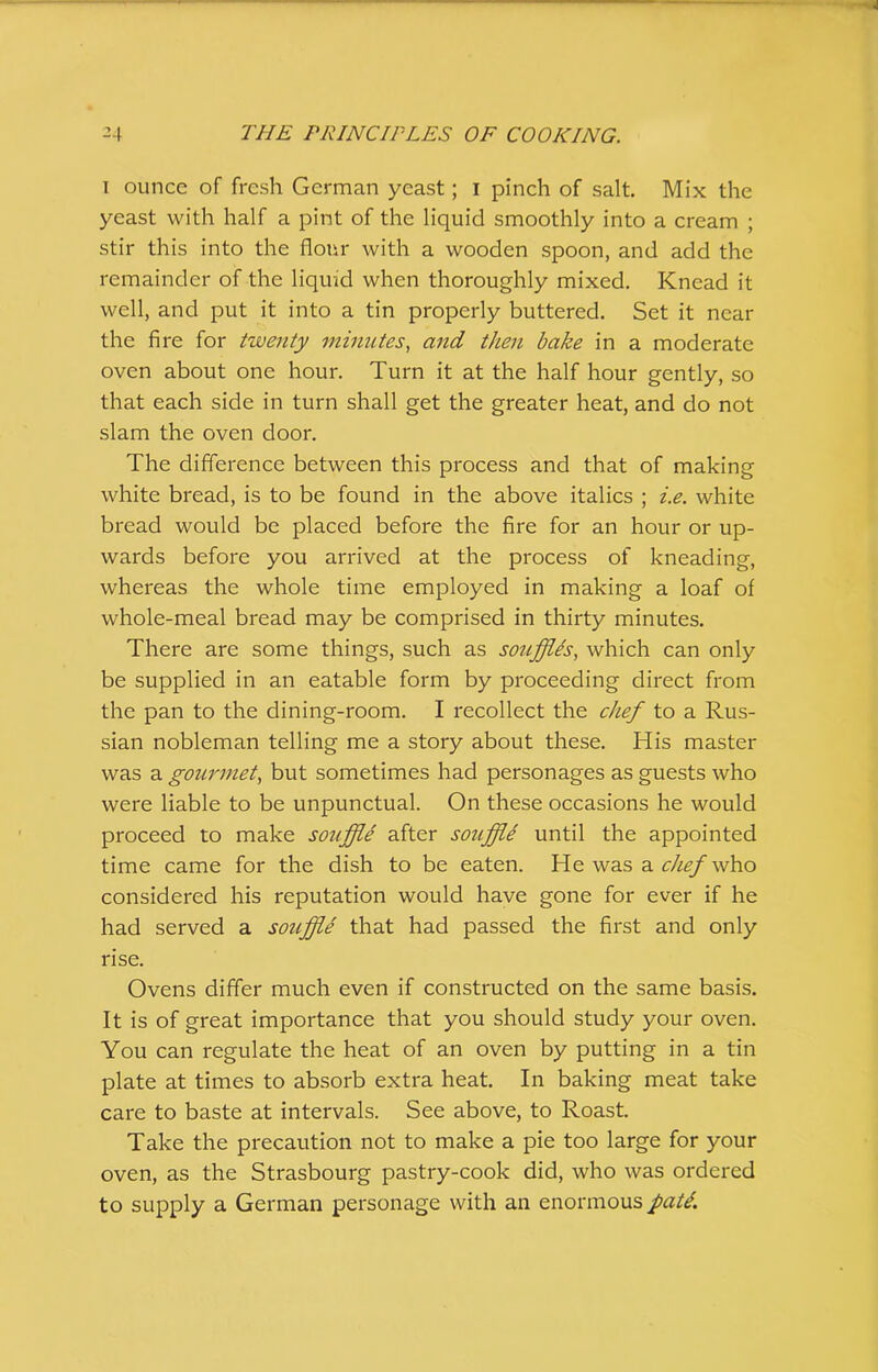 i ounce of fresh German yeast; 1 pinch of salt. Mix the yeast with half a pint of the liquid smoothly into a cream ; stir this into the flour with a wooden spoon, and add the remainder of the liquid when thoroughly mixed. Knead it well, and put it into a tin properly buttered. Set it near the fire for twenty minutes, and then bake in a moderate oven about one hour. Turn it at the half hour gently, so that each side in turn shall get the greater heat, and do not slam the oven door. The difference between this process and that of making white bread, is to be found in the above italics ; i.e. white bread would be placed before the fire for an hour or up- wards before you arrived at the process of kneading, whereas the whole time employed in making a loaf of whole-meal bread may be comprised in thirty minutes. There are some things, such as souffles, which can only be supplied in an eatable form by proceeding direct from the pan to the dining-room. I recollect the chef to a Rus- sian nobleman telling me a story about these. His master was a gourmet, but sometimes had personages as guests who were liable to be unpunctual. On these occasions he would proceed to make souffle after souffle until the appointed time came for the dish to be eaten. He was a chef who considered his reputation would have gone for ever if he had served a souffle that had passed the first and only rise. Ovens differ much even if constructed on the same basis. It is of great importance that you should study your oven. You can regulate the heat of an oven by putting in a tin plate at times to absorb extra heat. In baking meat take care to baste at intervals. See above, to Roast. Take the precaution not to make a pie too large for your oven, as the Strasbourg pastry-cook did, who was ordered to supply a German personage with an enormous pati.