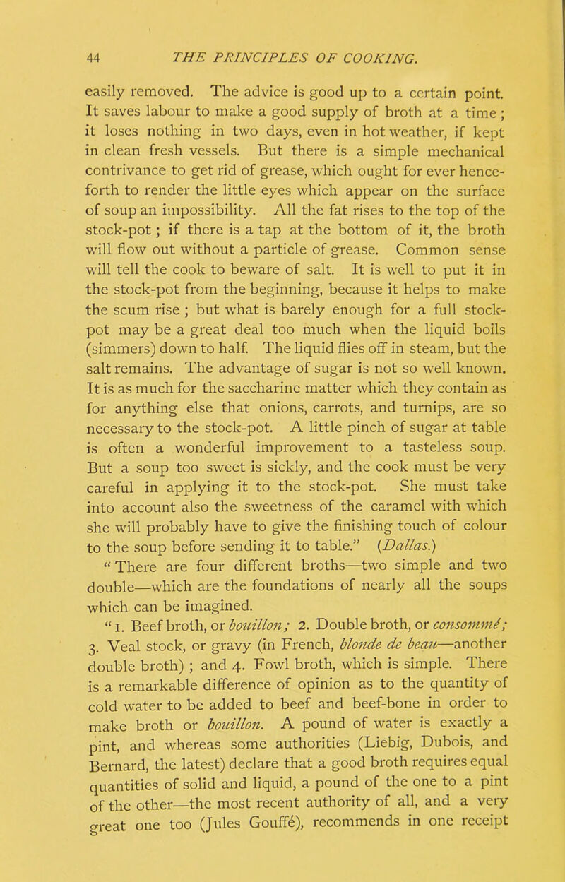 easily removed. The advice is good up to a certain point. It saves labour to make a good supply of broth at a time ; it loses nothing in two days, even in hot weather, if kept in clean fresh vessels. But there is a simple mechanical contrivance to get rid of grease, which ought for ever hence- forth to render the little eyes which appear on the surface of soup an impossibility. All the fat rises to the top of the stock-pot ; if there is a tap at the bottom of it, the broth will flow out without a particle of grease. Common sense will tell the cook to beware of salt. It is well to put it in the stock-pot from the beginning, because it helps to make the scum rise ; but what is barely enough for a full stock- pot may be a great deal too much when the liquid boils (simmers) down to half. The liquid flies off in steam, but the salt remains. The advantage of sugar is not so well known. It is as much for the saccharine matter which they contain as for anything else that onions, carrots, and turnips, are so necessary to the stock-pot. A little pinch of sugar at table is often a wonderful improvement to a tasteless soup. But a soup too sweet is sickly, and the cook must be very careful in applying it to the stock-pot. She must take into account also the sweetness of the caramel with which she will probably have to give the finishing touch of colour to the soup before sending it to table.” (Dallas.) “There are four different broths—two simple and two double—which are the foundations of nearly all the soups which can be imagined. “i. Beef broth, or bouillon; 2. Double broth, or consommt; 3. Veal stock, or gravy (in French, blonde de beau—another double broth) ; and 4. Fowl broth, which is simple. There is a remarkable difference of opinion as to the quantity of cold water to be added to beef and beef-bone in order to make broth or bouillon. A pound of water is exactly a pint, and whereas some authorities (Liebig, Dubois, and Bernard, the latest) declare that a good broth requires equal quantities of solid and liquid, a pound of the one to a pint of the other—the most recent authority of all, and a very great one too (Jules Gouffe), recommends in one receipt