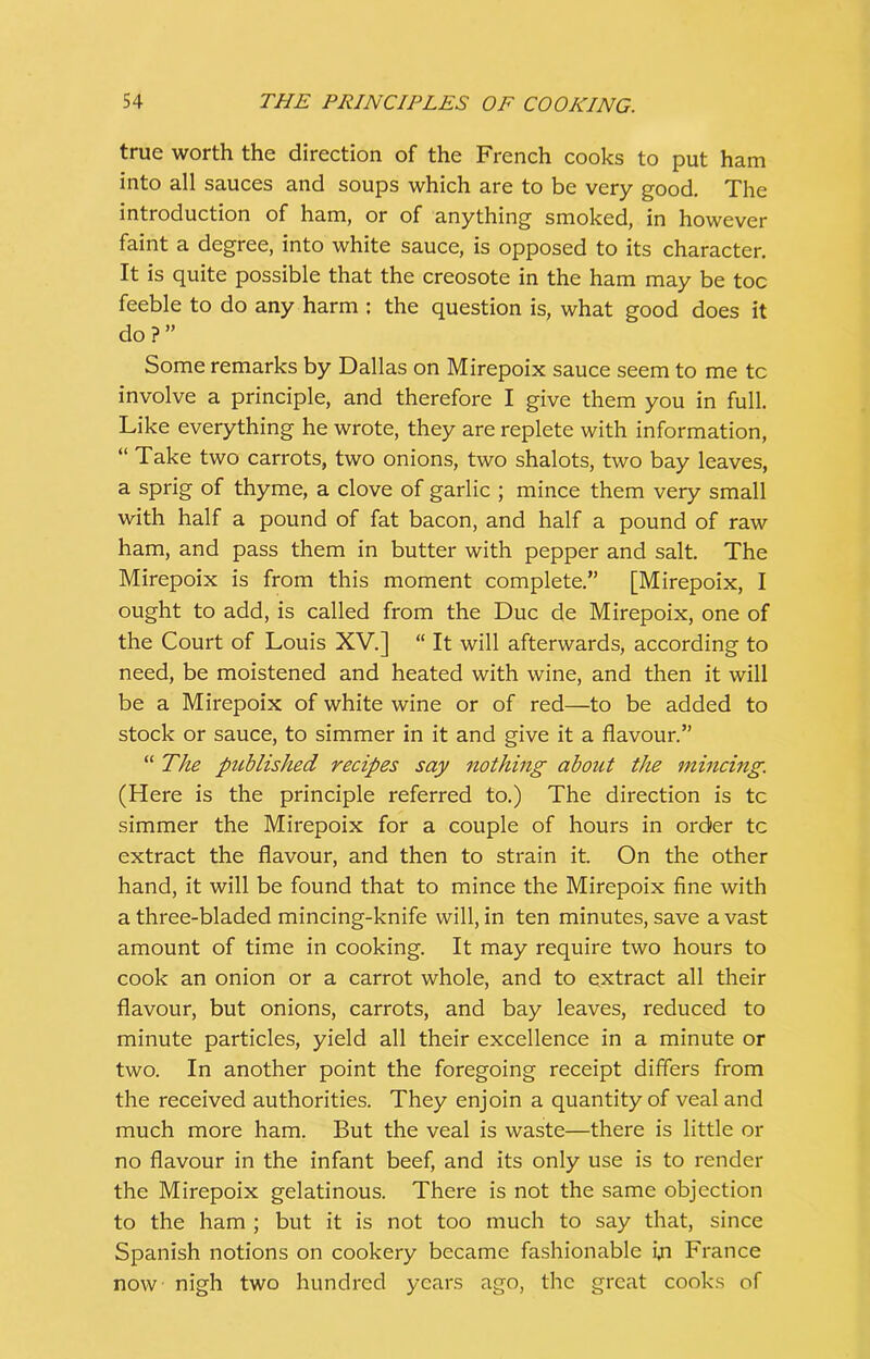 true worth the direction of the French cooks to put ham into all sauces and soups which are to be very good. The introduction of ham, or of anything smoked, in however faint a degree, into white sauce, is opposed to its character. It is quite possible that the creosote in the ham may be toe feeble to do any harm : the question is, what good does it do?” Some remarks by Dallas on Mirepoix sauce seem to me tc involve a principle, and therefore I give them you in full. Like everything he wrote, they are replete with information, “ Take two carrots, two onions, two shalots, two bay leaves, a sprig of thyme, a clove of garlic ; mince them very small with half a pound of fat bacon, and half a pound of raw ham, and pass them in butter with pepper and salt. The Mirepoix is from this moment complete.” [Mirepoix, I ought to add, is called from the Due de Mirepoix, one of the Court of Louis XV.] “ It will afterwards, according to need, be moistened and heated with wine, and then it will be a Mirepoix of white wine or of red—to be added to stock or sauce, to simmer in it and give it a flavour.” “ The published recipes say nothing about the mincing. (Here is the principle referred to.) The direction is tc simmer the Mirepoix for a couple of hours in order tc extract the flavour, and then to strain it. On the other hand, it will be found that to mince the Mirepoix fine with a three-bladed mincing-knife will, in ten minutes, save a vast amount of time in cooking. It may require two hours to cook an onion or a carrot whole, and to extract all their flavour, but onions, carrots, and bay leaves, reduced to minute particles, yield all their excellence in a minute or two. In another point the foregoing receipt differs from the received authorities. They enjoin a quantity of veal and much more ham. But the veal is waste—there is little or no flavour in the infant beef, and its only use is to render the Mirepoix gelatinous. There is not the same objection to the ham ; but it is not too much to say that, since Spanish notions on cookery became fashionable i,n France now nigh two hundred years ago, the great cooks of