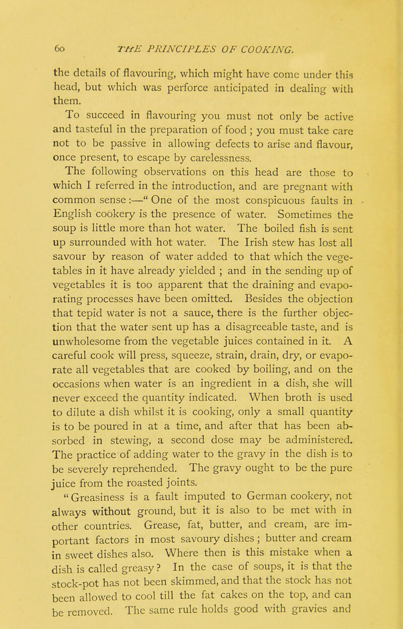 the details of flavouring, which might have come under this head, but which was perforce anticipated in dealing with them. To succeed in flavouring you must not only be active and tasteful in the preparation of food ; you must take care not to be passive in allowing defects to arise and flavour, once present, to escape by carelessness. The following observations on this head are those to which I referred in the introduction, and are pregnant with common sense:—“ One of the most conspicuous faults in English cookery is the presence of water. Sometimes the soup is little more than hot water. The boiled fish is sent up surrounded with hot water. The Irish stew has lost all savour by reason of water added to that which the vege- tables in it have already yielded ; and in the sending up of vegetables it is too apparent that the draining and evapo- rating processes have been omitted. Besides the objection that tepid water is not a sauce, there is the further objec- tion that the water sent up has a disagreeable taste, and is unwholesome from the vegetable juices contained in it. A careful cook will press, squeeze, strain, drain, dry, or evapo- rate all vegetables that are cooked by boiling, and on the occasions when water is an ingredient in a dish, she will never exceed the quantity indicated. When broth is used to dilute a dish whilst it is cooking, only a small quantity is to be poured in at a time, and after that has been ab- sorbed in stewing, a second dose may be administered. The practice of adding water to the gravy in the dish is to be severely reprehended. The gravy ought to be the pure juice from the roasted joints. “ Greasiness is a fault imputed to German cookery, not always without ground, but it is also to be met with in other countries. Grease, fat, butter, and cream, are im- portant factors in most savoury dishes; butter and cream in sweet dishes also. Where then is this mistake when a dish is called greasy ? In the case of soups, it is that the stock-pot has not been skimmed, and that the stock has not been allowed to cool till the fat cakes on the top, and can be removed. The same rule holds good with gravies and