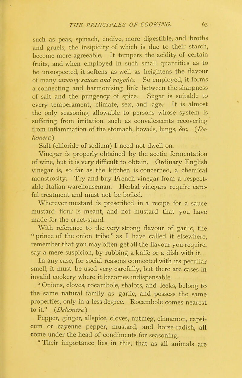 such as peas, spinach, endive, more digestible, and broths and gruels, the insipidity of which is due to their starch, become more agreeable. It tempers the acidity of certain fruits, and when employed in such small quantities as to be unsuspected, it softens as well as heightens the flavour of many savoury sauces and ragouts. So employed, it forms a connecting and harmonising link between the sharpness of salt and the pungency of spice. Sugar is suitable to every temperament, climate, sex, and age. It is almost the only seasoning allowable to persons whose system is suffering from irritation, such as convalescents recovering from inflammation of the stomach, bowels, lungs, &c. (De- tainere.) Salt (chloride of sodium) I need not dwell on. Vinegar is properly obtained by the acetic fermentation of wine, but it is very difficult to obtain. Ordinary English vinegar is, so far as the kitchen is concerned, a chemical monstrosity. Try and buy French vinegar from a respect- able Italian warehouseman. Herbal vinegars require care- ful treatment and must not be boiled. Wherever mustard is prescribed in a recipe for a sauce mustard flour is meant, and not mustard that you have made for the cruet-stand. With reference to the very strong flavour of garlic, the “ prince of the onion tribe ” as I have called it elsewhere, remember that you may often get all the flavour you require, say a mere suspicion, by rubbing a knife or a dish with it. In any case, for social reasons connected with its peculiar smell, it must be used very carefully, but there are cases in invalid cookery where it becomes indispensable. “ Onions, cloves, rocambole, shalots, and leeks, belong to the same natural family as garlic, and possess the same properties, only in a less degree. Rocambole comes nearest to it.” (Delamere.) Pepper, ginger, allspice, cloves, nutmeg, cinnamon, capsi- cum or cayenne pepper, mustard, and horse-radish, all come under the head of condiments for seasoning. “Their importance lies in this, that as all animals are
