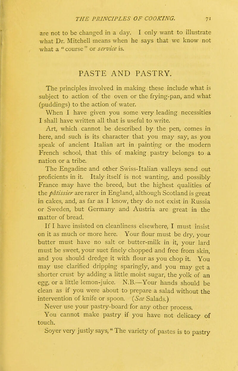 are not to be changed in a day. I only want to illustrate what Dr. Mitchell means when he says that we know not what a “ course ” or service is. PASTE AND PASTRY. The principles involved in making these include what is subject to action of the oven or the frying-pan, and what (puddings) to the action of water. When I have given you some very leading necessities I shall have written all that is useful to write. Art, which cannot be described by the pen, comes in here, and such is its character that you may say, as you speak of ancient Italian art in painting or the modern French school, that this of making pastry belongs to a nation or a tribe. The Engadine and other Swiss-Italian valleys send out proficients in it. Italy itself is not wanting, and possibly France may have the breed, but the highest qualities of the patissier are rarer in England, although Scotland is great in cakes, and, as far as I know, they do not exist in Russia or Sweden, but Germany and Austria are great in the matter of bread. If I have insisted on cleanliness elsewhere, I must insist on it as much or more here. Your flour must be dry, your butter must have no salt or butter-milk in it, your lard must be sweet, your suet finely chopped and free from skin, and you should dredge it with flour as you chop it. You may use clarified dripping sparingly, and you may get a shorter crust by adding a little moist sugar, the yolk of an egg, or a little lemon-juice. N.B.—Your hands should be clean as if you were about to prepare a salad without the intervention of knife or spoon. (See Salads.) Never use your pastry-board for any other process. You cannot make pastry if you have not delicacy of touch. Soyer very justly says, “ The variety of pastes is to pastry